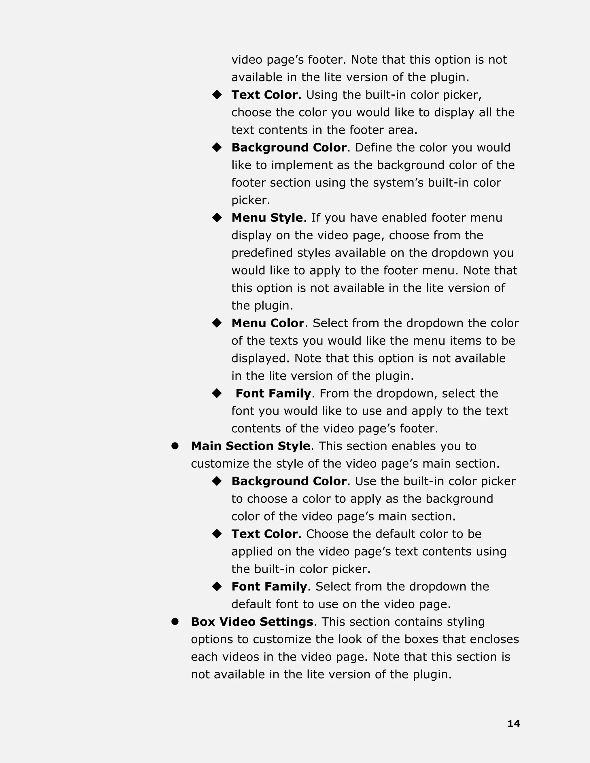 14
video page’s footer. Note that this option is not
available in the lite version of the plugin.
 Text Color. Using the built-in color picker,
choose the color you would like to display all the
text contents in the footer area.
 Background Color. Define the color you would
like to implement as the background color of the
footer section using the system’s built-in color
picker.
 Menu Style. If you have enabled footer menu
display on the video page, choose from the
predefined styles available on the dropdown you
would like to apply to the footer menu. Note that
this option is not available in the lite version of
the plugin.
 Menu Color. Select from the dropdown the color
of the texts you would like the menu items to be
displayed. Note that this option is not available
in the lite version of the plugin.
 Font Family. From the dropdown, select the
font you would like to use and apply to the text
contents of the video page’s footer.
 Main Section Style. This section enables you to
customize the style of the video page’s main section.
 Background Color. Use the built-in color picker
to choose a color to apply as the background
color of the video page’s main section.
 Text Color. Choose the default color to be
applied on the video page’s text contents using
the built-in color picker.
 Font Family. Select from the dropdown the
default font to use on the video page.
 Box Video Settings. This section contains styling
options to customize the look of the boxes that encloses
each videos in the video page. Note that this section is
not available in the lite version of the plugin.
 