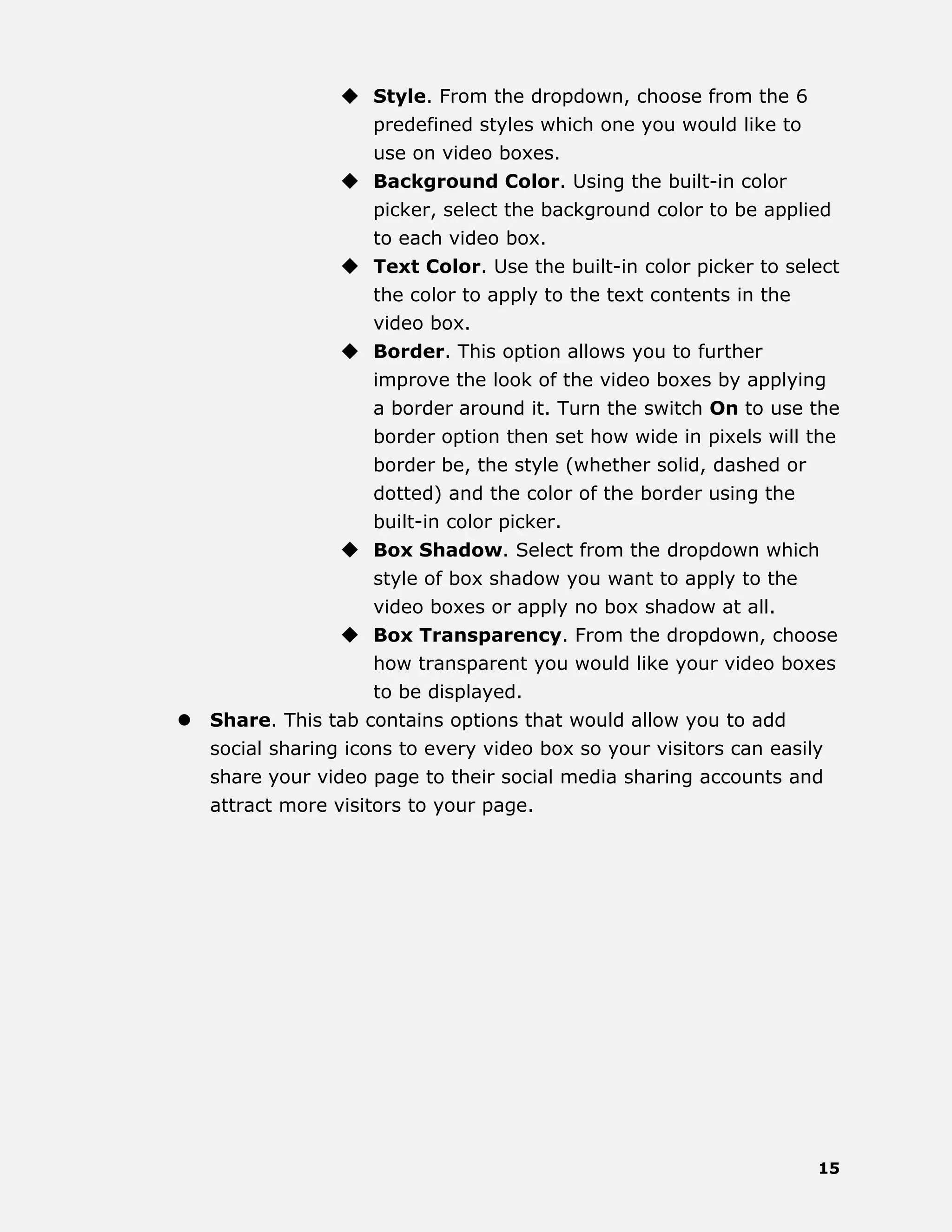 15
 Style. From the dropdown, choose from the 6
predefined styles which one you would like to
use on video boxes.
 Background Color. Using the built-in color
picker, select the background color to be applied
to each video box.
 Text Color. Use the built-in color picker to select
the color to apply to the text contents in the
video box.
 Border. This option allows you to further
improve the look of the video boxes by applying
a border around it. Turn the switch On to use the
border option then set how wide in pixels will the
border be, the style (whether solid, dashed or
dotted) and the color of the border using the
built-in color picker.
 Box Shadow. Select from the dropdown which
style of box shadow you want to apply to the
video boxes or apply no box shadow at all.
 Box Transparency. From the dropdown, choose
how transparent you would like your video boxes
to be displayed.
 Share. This tab contains options that would allow you to add
social sharing icons to every video box so your visitors can easily
share your video page to their social media sharing accounts and
attract more visitors to your page.
 
