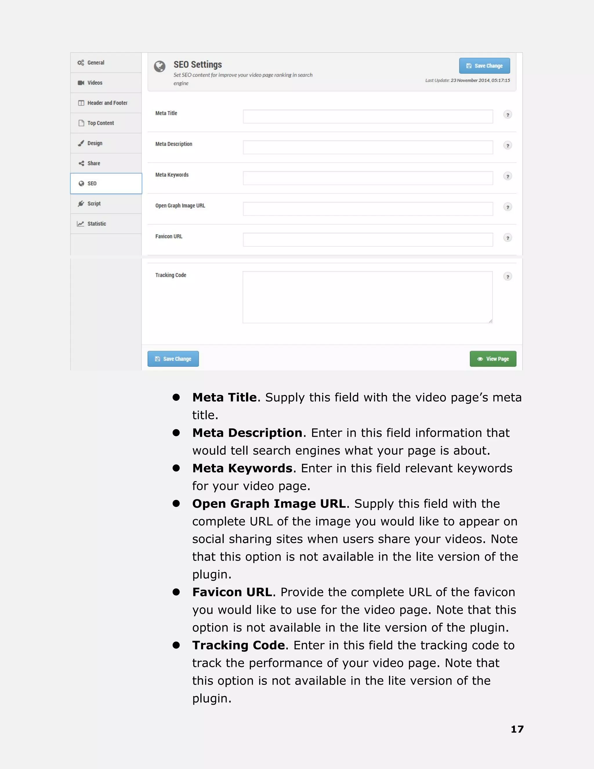 17
 Meta Title. Supply this field with the video page’s meta
title.
 Meta Description. Enter in this field information that
would tell search engines what your page is about.
 Meta Keywords. Enter in this field relevant keywords
for your video page.
 Open Graph Image URL. Supply this field with the
complete URL of the image you would like to appear on
social sharing sites when users share your videos. Note
that this option is not available in the lite version of the
plugin.
 Favicon URL. Provide the complete URL of the favicon
you would like to use for the video page. Note that this
option is not available in the lite version of the plugin.
 Tracking Code. Enter in this field the tracking code to
track the performance of your video page. Note that
this option is not available in the lite version of the
plugin.
 