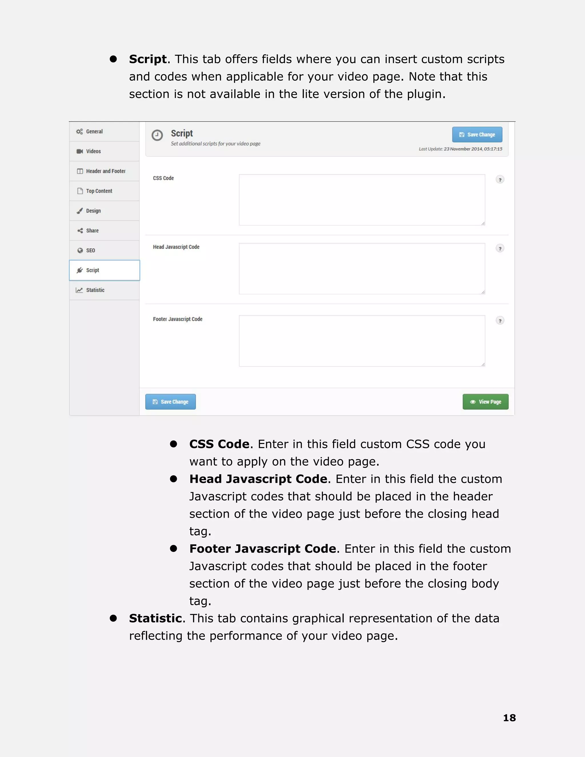 18
 Script. This tab offers fields where you can insert custom scripts
and codes when applicable for your video page. Note that this
section is not available in the lite version of the plugin.
 CSS Code. Enter in this field custom CSS code you
want to apply on the video page.
 Head Javascript Code. Enter in this field the custom
Javascript codes that should be placed in the header
section of the video page just before the closing head
tag.
 Footer Javascript Code. Enter in this field the custom
Javascript codes that should be placed in the footer
section of the video page just before the closing body
tag.
 Statistic. This tab contains graphical representation of the data
reflecting the performance of your video page.
 