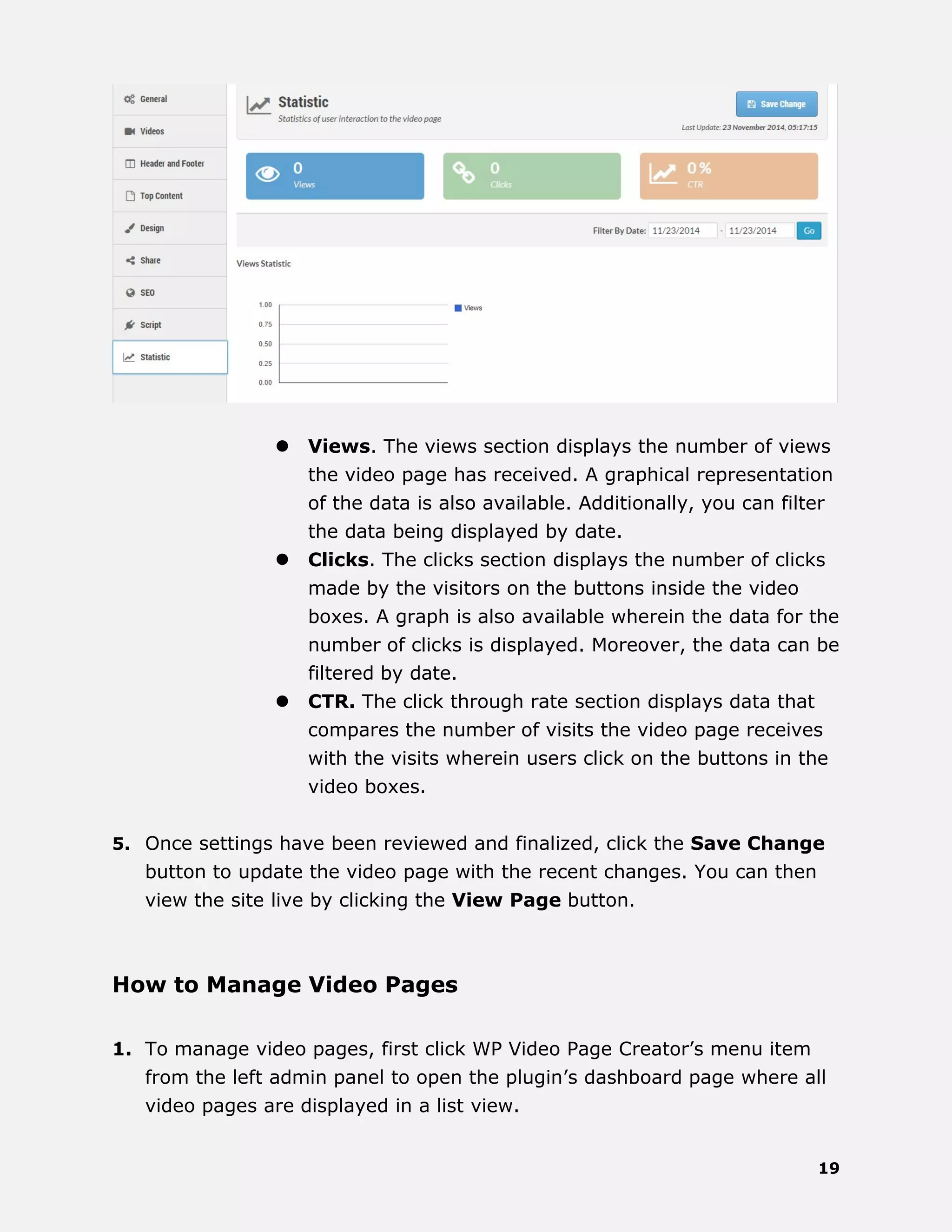 19
 Views. The views section displays the number of views
the video page has received. A graphical representation
of the data is also available. Additionally, you can filter
the data being displayed by date.
 Clicks. The clicks section displays the number of clicks
made by the visitors on the buttons inside the video
boxes. A graph is also available wherein the data for the
number of clicks is displayed. Moreover, the data can be
filtered by date.
 CTR. The click through rate section displays data that
compares the number of visits the video page receives
with the visits wherein users click on the buttons in the
video boxes.
5. Once settings have been reviewed and finalized, click the Save Change
button to update the video page with the recent changes. You can then
view the site live by clicking the View Page button.
How to Manage Video Pages
1. To manage video pages, first click WP Video Page Creator’s menu item
from the left admin panel to open the plugin’s dashboard page where all
video pages are displayed in a list view.
 