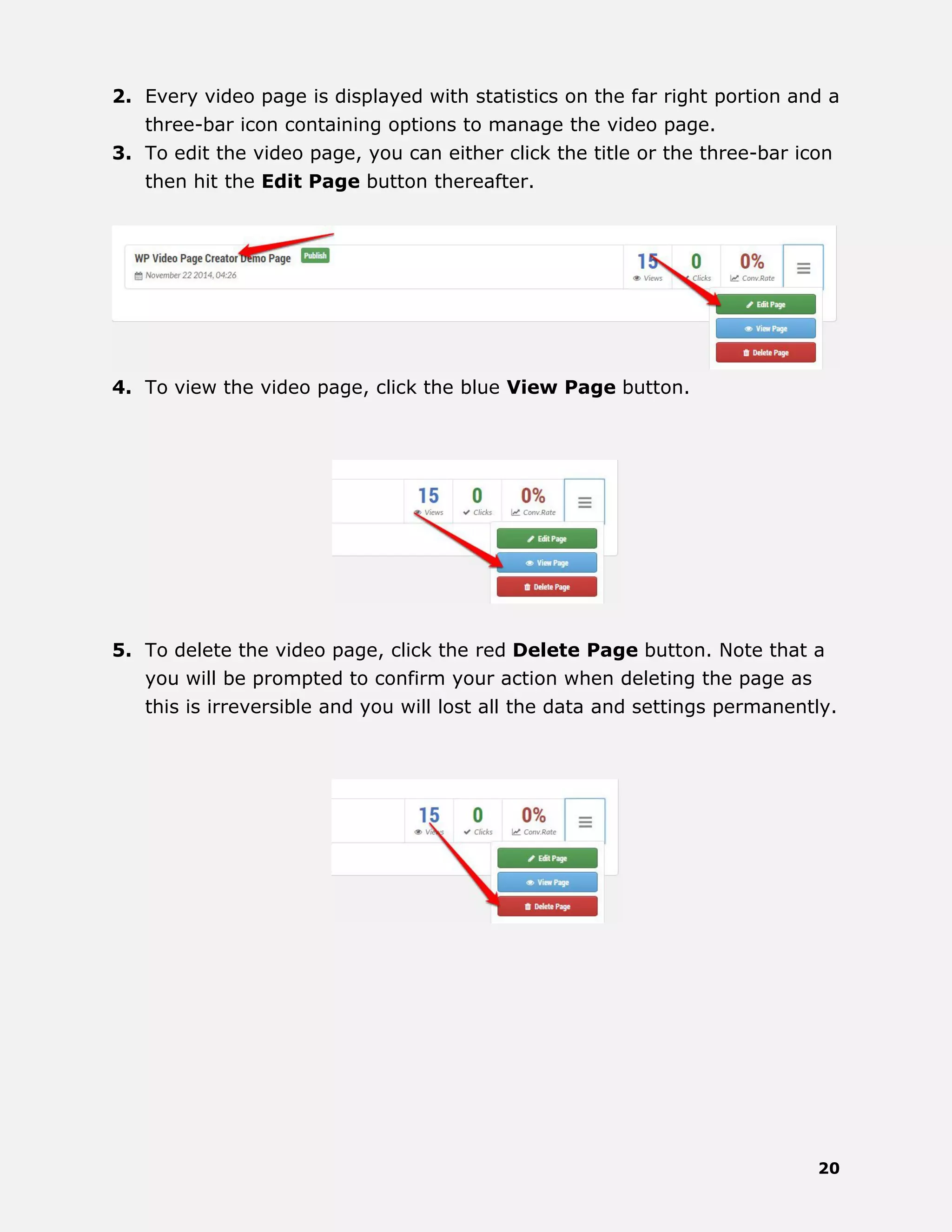 20
2. Every video page is displayed with statistics on the far right portion and a
three-bar icon containing options to manage the video page.
3. To edit the video page, you can either click the title or the three-bar icon
then hit the Edit Page button thereafter.
4. To view the video page, click the blue View Page button.
5. To delete the video page, click the red Delete Page button. Note that a
you will be prompted to confirm your action when deleting the page as
this is irreversible and you will lost all the data and settings permanently.
 