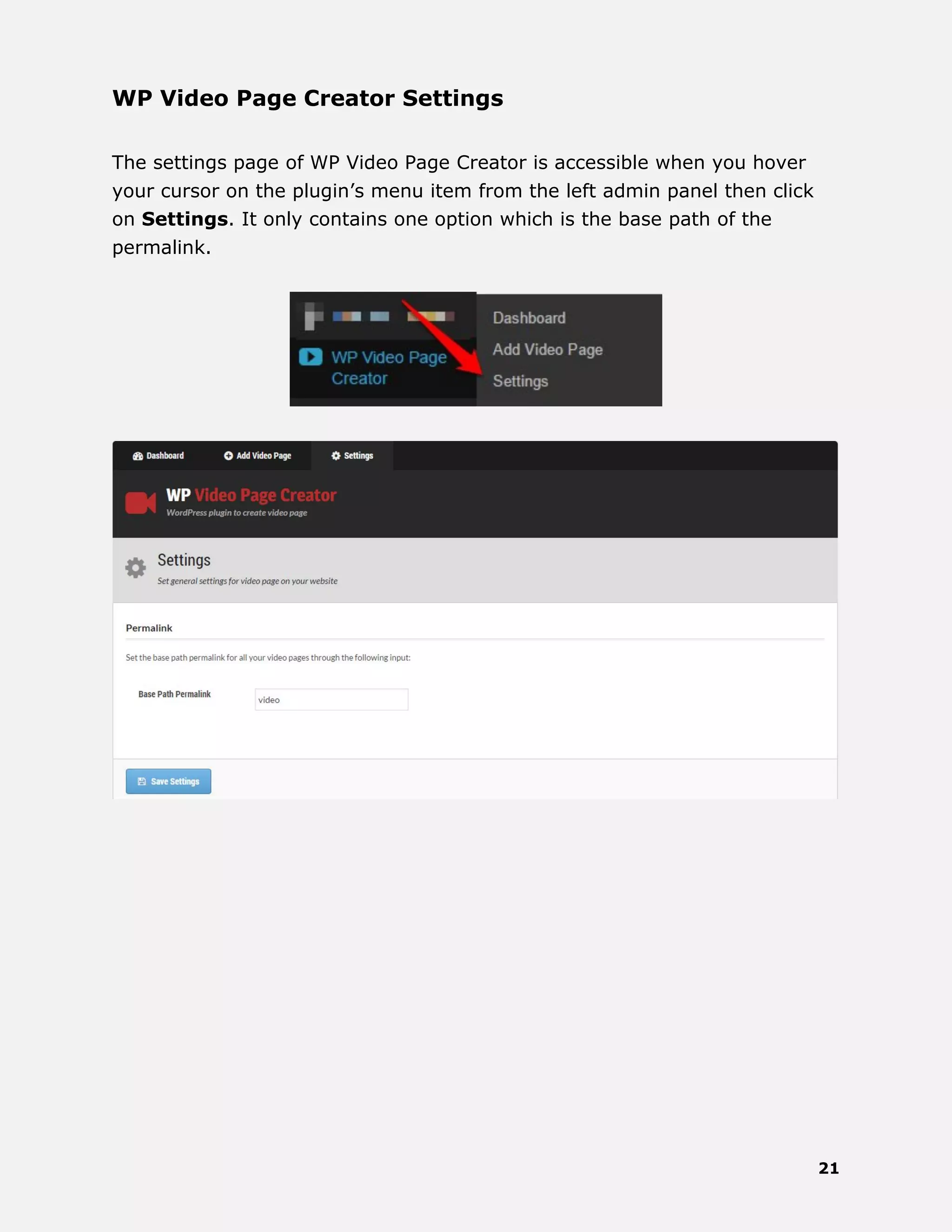21
WP Video Page Creator Settings
The settings page of WP Video Page Creator is accessible when you hover
your cursor on the plugin’s menu item from the left admin panel then click
on Settings. It only contains one option which is the base path of the
permalink.
 