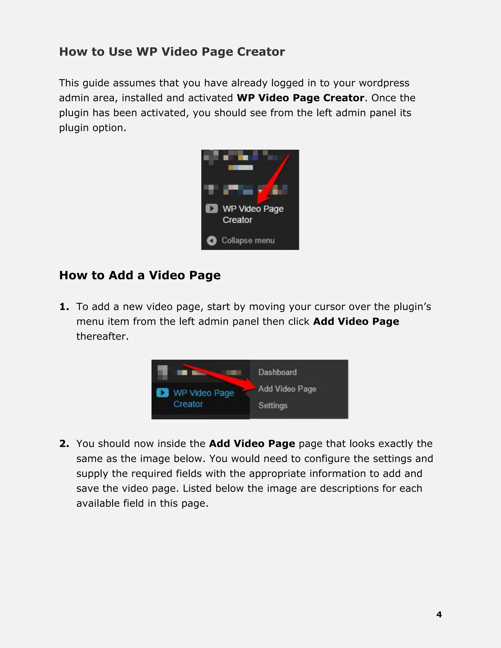 4
How to Use WP Video Page Creator
This guide assumes that you have already logged in to your wordpress
admin area, installed and activated WP Video Page Creator. Once the
plugin has been activated, you should see from the left admin panel its
plugin option.
How to Add a Video Page
1. To add a new video page, start by moving your cursor over the plugin’s
menu item from the left admin panel then click Add Video Page
thereafter.
2. You should now inside the Add Video Page page that looks exactly the
same as the image below. You would need to configure the settings and
supply the required fields with the appropriate information to add and
save the video page. Listed below the image are descriptions for each
available field in this page.
 