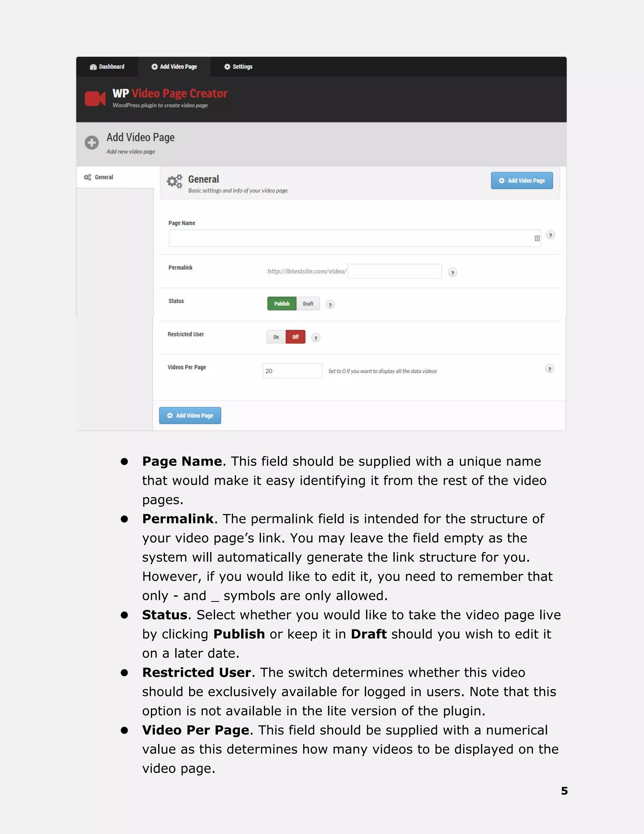 5
 Page Name. This field should be supplied with a unique name
that would make it easy identifying it from the rest of the video
pages.
 Permalink. The permalink field is intended for the structure of
your video page’s link. You may leave the field empty as the
system will automatically generate the link structure for you.
However, if you would like to edit it, you need to remember that
only - and _ symbols are only allowed.
 Status. Select whether you would like to take the video page live
by clicking Publish or keep it in Draft should you wish to edit it
on a later date.
 Restricted User. The switch determines whether this video
should be exclusively available for logged in users. Note that this
option is not available in the lite version of the plugin.
 Video Per Page. This field should be supplied with a numerical
value as this determines how many videos to be displayed on the
video page.
 