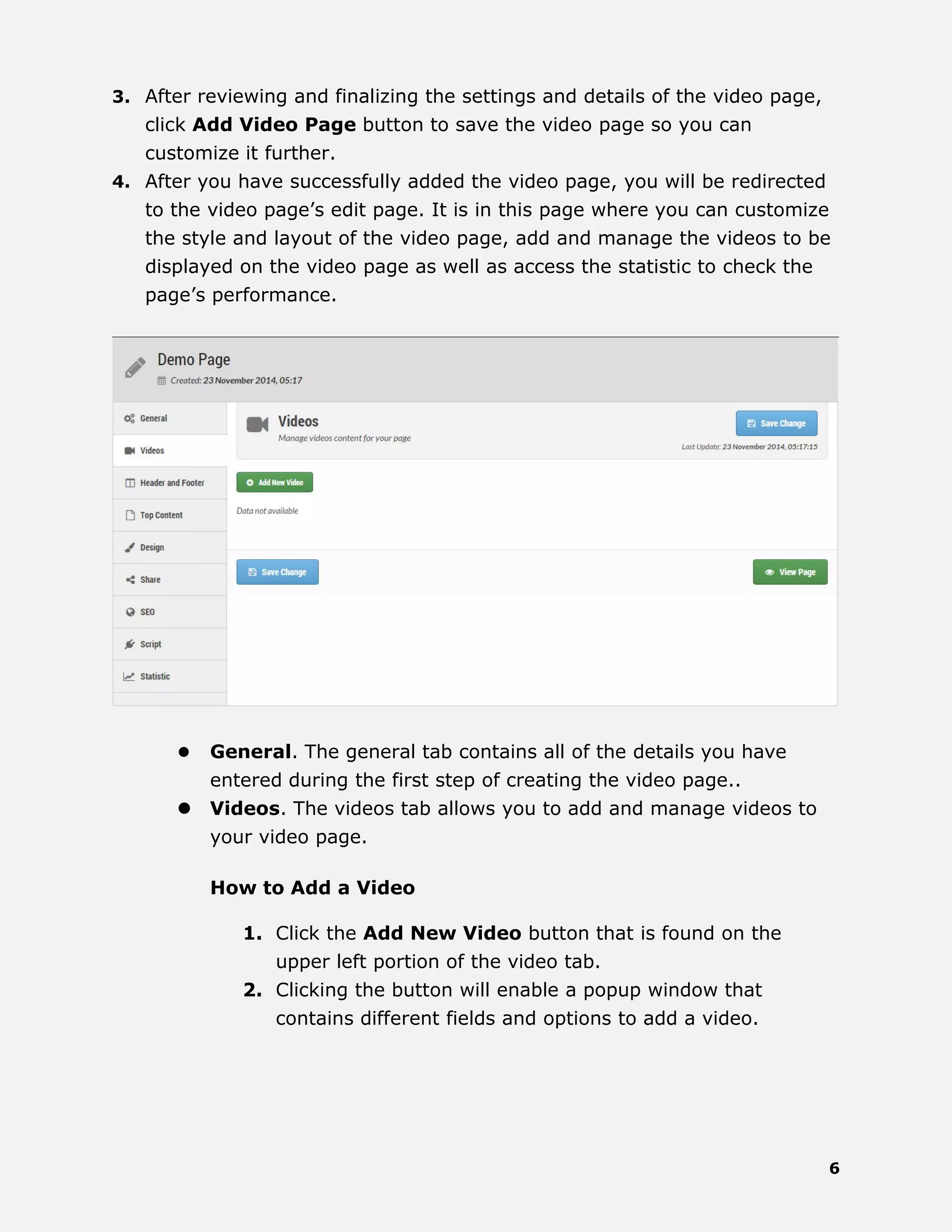 6
3. After reviewing and finalizing the settings and details of the video page,
click Add Video Page button to save the video page so you can
customize it further.
4. After you have successfully added the video page, you will be redirected
to the video page’s edit page. It is in this page where you can customize
the style and layout of the video page, add and manage the videos to be
displayed on the video page as well as access the statistic to check the
page’s performance.
 General. The general tab contains all of the details you have
entered during the first step of creating the video page..
 Videos. The videos tab allows you to add and manage videos to
your video page.
How to Add a Video
1. Click the Add New Video button that is found on the
upper left portion of the video tab.
2. Clicking the button will enable a popup window that
contains different fields and options to add a video.
 