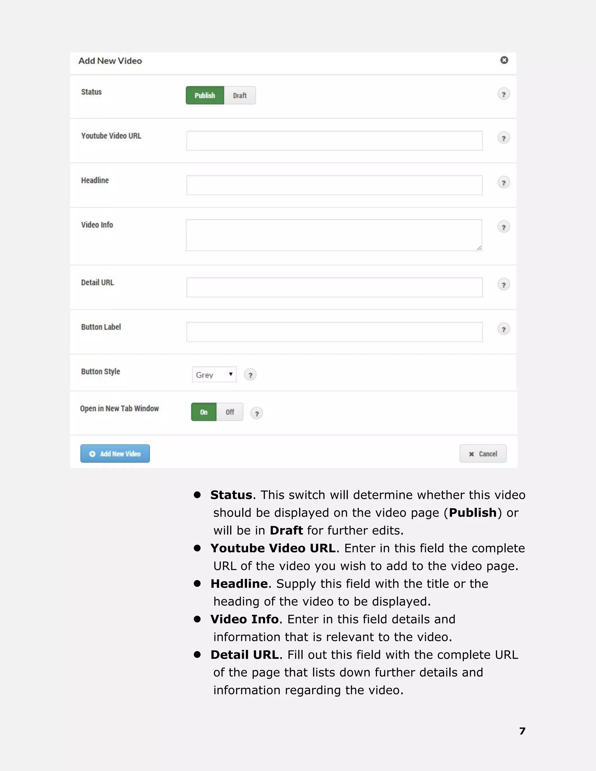 7
 Status. This switch will determine whether this video
should be displayed on the video page (Publish) or
will be in Draft for further edits.
 Youtube Video URL. Enter in this field the complete
URL of the video you wish to add to the video page.
 Headline. Supply this field with the title or the
heading of the video to be displayed.
 Video Info. Enter in this field details and
information that is relevant to the video.
 Detail URL. Fill out this field with the complete URL
of the page that lists down further details and
information regarding the video.
 