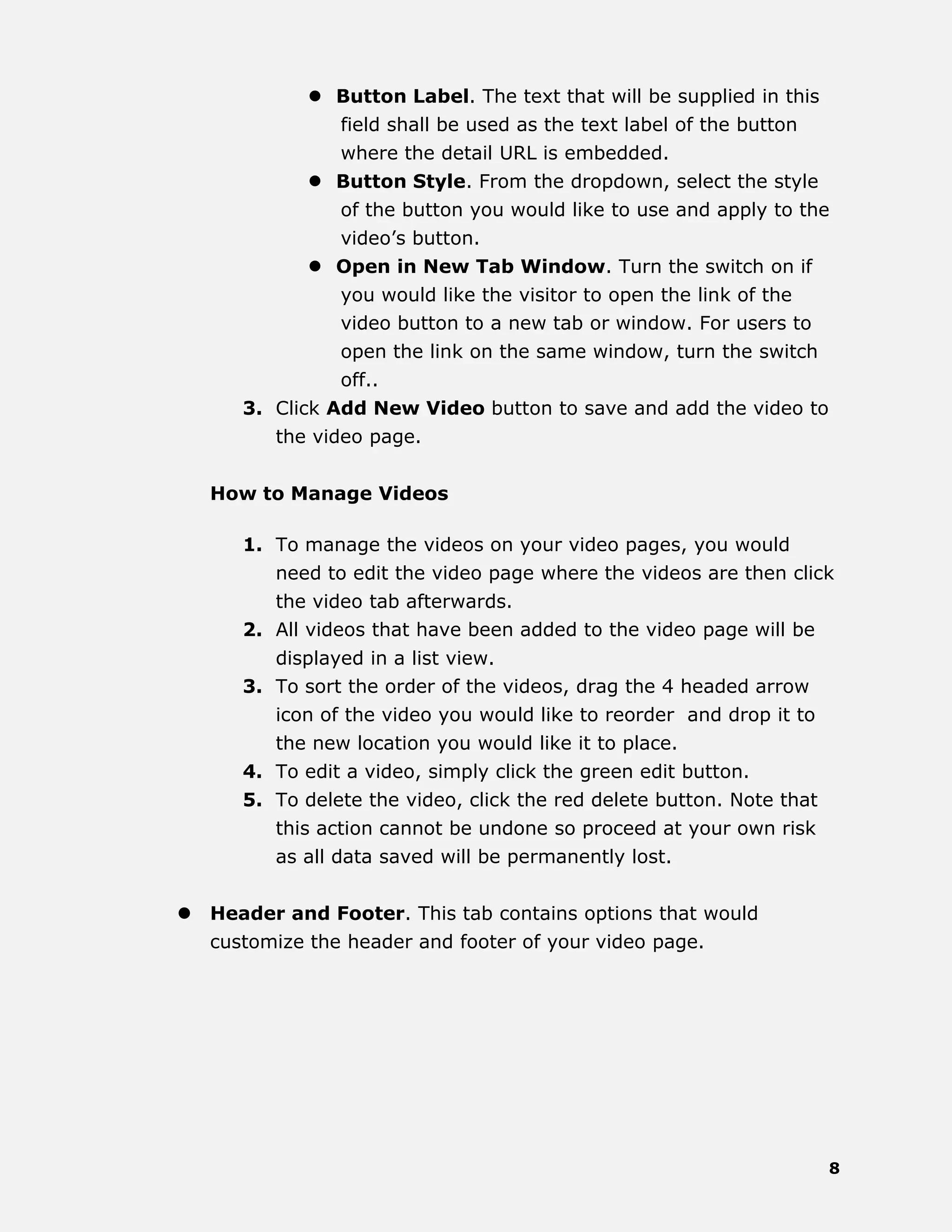 8
 Button Label. The text that will be supplied in this
field shall be used as the text label of the button
where the detail URL is embedded.
 Button Style. From the dropdown, select the style
of the button you would like to use and apply to the
video’s button.
 Open in New Tab Window. Turn the switch on if
you would like the visitor to open the link of the
video button to a new tab or window. For users to
open the link on the same window, turn the switch
off..
3. Click Add New Video button to save and add the video to
the video page.
How to Manage Videos
1. To manage the videos on your video pages, you would
need to edit the video page where the videos are then click
the video tab afterwards.
2. All videos that have been added to the video page will be
displayed in a list view.
3. To sort the order of the videos, drag the 4 headed arrow
icon of the video you would like to reorder and drop it to
the new location you would like it to place.
4. To edit a video, simply click the green edit button.
5. To delete the video, click the red delete button. Note that
this action cannot be undone so proceed at your own risk
as all data saved will be permanently lost.
 Header and Footer. This tab contains options that would
customize the header and footer of your video page.
 