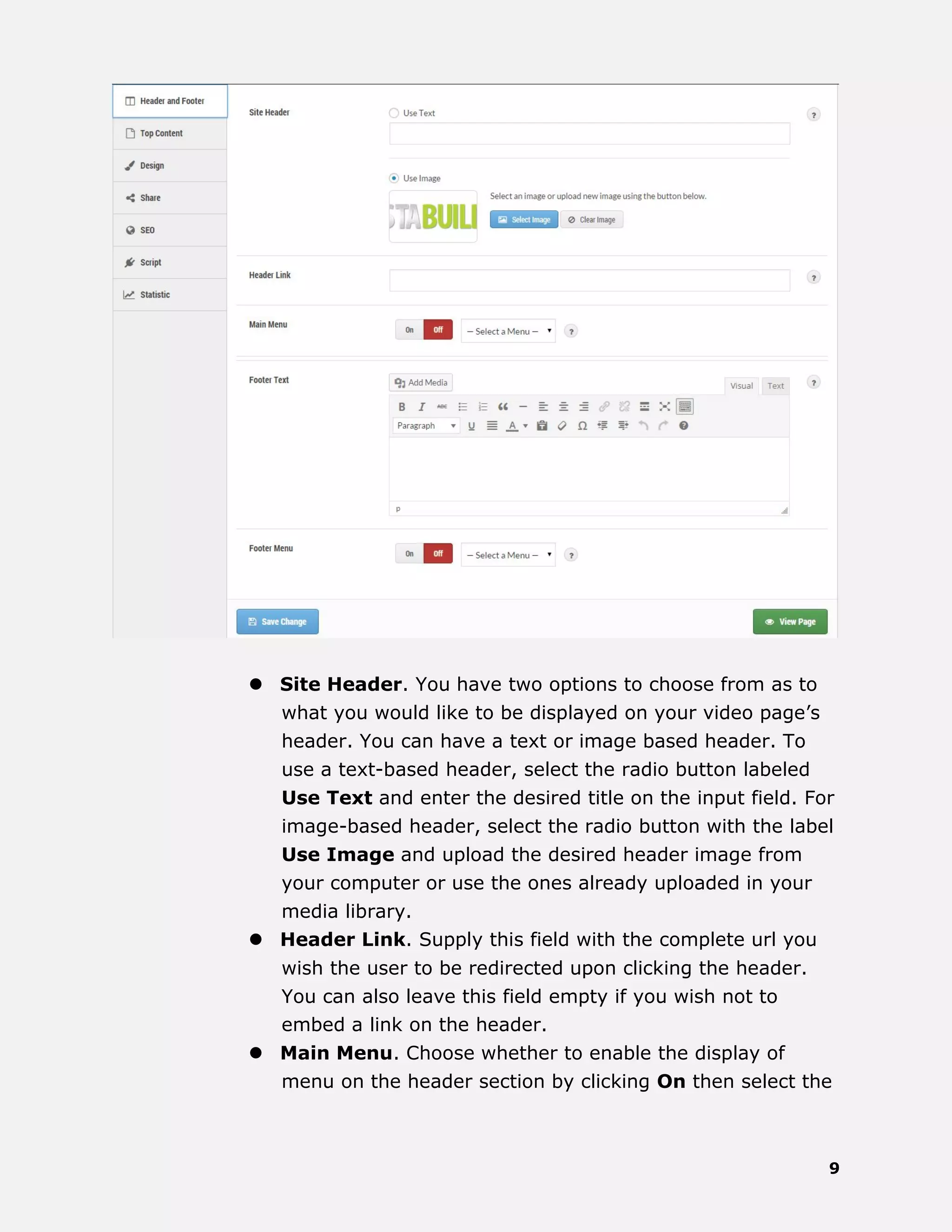 9
 Site Header. You have two options to choose from as to
what you would like to be displayed on your video page’s
header. You can have a text or image based header. To
use a text-based header, select the radio button labeled
Use Text and enter the desired title on the input field. For
image-based header, select the radio button with the label
Use Image and upload the desired header image from
your computer or use the ones already uploaded in your
media library.
 Header Link. Supply this field with the complete url you
wish the user to be redirected upon clicking the header.
You can also leave this field empty if you wish not to
embed a link on the header.
 Main Menu. Choose whether to enable the display of
menu on the header section by clicking On then select the
 