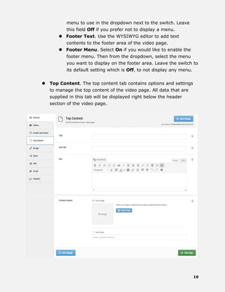 10
menu to use in the dropdown next to the switch. Leave
this field Off if you prefer not to display a menu.
 Footer Text. Use the WYSIWYG editor to add text
contents to the footer area of the video page.
 Footer Menu. Select On if you would like to enable the
footer menu. Then from the dropdown, select the menu
you want to display on the footer area. Leave the switch to
its default setting which is Off, to not display any menu.
 Top Content. The top content tab contains options and settings
to manage the top content of the video page. All data that are
supplied in this tab will be displayed right below the header
section of the video page.
 