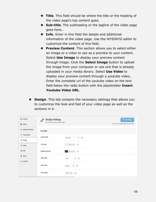11
 Title. This field should be where the title or the heading of
the video page’s top content goes.
 Sub-title. The subheading or the tagline of the video page
goes here..
 Info. Enter in this field the details and additional
information of the video page. Use the WYSIWYG editor to
customize the content of this field.
 Preview Content. This section allows you to select either
an image or a video to use as a preview to your content.
Select Use Image to display your preview content
through image. Click the Select Image button to upload
the image from your computer or use one that is already
uploaded in your media library. Select Use Video to
display your preview content through a youtube video.
Enter the complete url of the youtube video on the text
field below the radio button with the placeholder Insert
Youtube Video URL.
 Design. This tab contains the necessary settings that allows you
to customize the look and feel of your video page as well as the
sections in it.
 