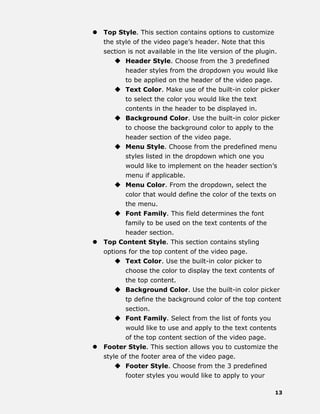 13
 Top Style. This section contains options to customize
the style of the video page’s header. Note that this
section is not available in the lite version of the plugin.
 Header Style. Choose from the 3 predefined
header styles from the dropdown you would like
to be applied on the header of the video page.
 Text Color. Make use of the built-in color picker
to select the color you would like the text
contents in the header to be displayed in.
 Background Color. Use the built-in color picker
to choose the background color to apply to the
header section of the video page.
 Menu Style. Choose from the predefined menu
styles listed in the dropdown which one you
would like to implement on the header section’s
menu if applicable.
 Menu Color. From the dropdown, select the
color that would define the color of the texts on
the menu.
 Font Family. This field determines the font
family to be used on the text contents of the
header section.
 Top Content Style. This section contains styling
options for the top content of the video page.
 Text Color. Use the built-in color picker to
choose the color to display the text contents of
the top content.
 Background Color. Use the built-in color picker
tp define the background color of the top content
section.
 Font Family. Select from the list of fonts you
would like to use and apply to the text contents
of the top content section of the video page.
 Footer Style. This section allows you to customize the
style of the footer area of the video page.
 Footer Style. Choose from the 3 predefined
footer styles you would like to apply to your
 