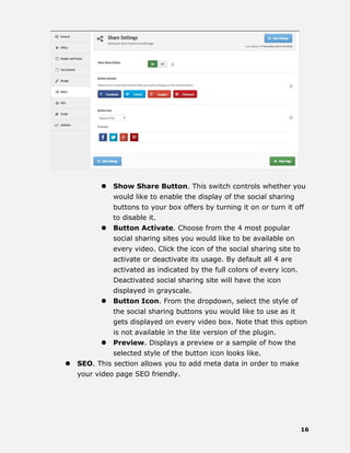 16
 Show Share Button. This switch controls whether you
would like to enable the display of the social sharing
buttons to your box offers by turning it on or turn it off
to disable it.
 Button Activate. Choose from the 4 most popular
social sharing sites you would like to be available on
every video. Click the icon of the social sharing site to
activate or deactivate its usage. By default all 4 are
activated as indicated by the full colors of every icon.
Deactivated social sharing site will have the icon
displayed in grayscale.
 Button Icon. From the dropdown, select the style of
the social sharing buttons you would like to use as it
gets displayed on every video box. Note that this option
is not available in the lite version of the plugin.
 Preview. Displays a preview or a sample of how the
selected style of the button icon looks like.
 SEO. This section allows you to add meta data in order to make
your video page SEO friendly.
 