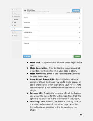 17
 Meta Title. Supply this field with the video page’s meta
title.
 Meta Description. Enter in this field information that
would tell search engines what your page is about.
 Meta Keywords. Enter in this field relevant keywords
for your video page.
 Open Graph Image URL. Supply this field with the
complete URL of the image you would like to appear on
social sharing sites when users share your videos. Note
that this option is not available in the lite version of the
plugin.
 Favicon URL. Provide the complete URL of the favicon
you would like to use for the video page. Note that this
option is not available in the lite version of the plugin.
 Tracking Code. Enter in this field the tracking code to
track the performance of your video page. Note that
this option is not available in the lite version of the
plugin.
 