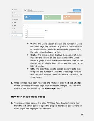 19
 Views. The views section displays the number of views
the video page has received. A graphical representation
of the data is also available. Additionally, you can filter
the data being displayed by date.
 Clicks. The clicks section displays the number of clicks
made by the visitors on the buttons inside the video
boxes. A graph is also available wherein the data for the
number of clicks is displayed. Moreover, the data can be
filtered by date.
 CTR. The click through rate section displays data that
compares the number of visits the video page receives
with the visits wherein users click on the buttons in the
video boxes.
5. Once settings have been reviewed and finalized, click the Save Change
button to update the video page with the recent changes. You can then
view the site live by clicking the View Page button.
How to Manage Video Pages
1. To manage video pages, first click WP Video Page Creator’s menu item
from the left admin panel to open the plugin’s dashboard page where all
video pages are displayed in a list view.
 