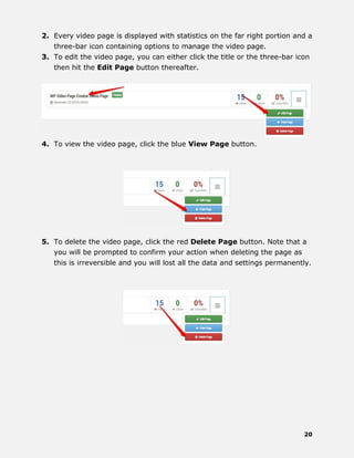 20
2. Every video page is displayed with statistics on the far right portion and a
three-bar icon containing options to manage the video page.
3. To edit the video page, you can either click the title or the three-bar icon
then hit the Edit Page button thereafter.
4. To view the video page, click the blue View Page button.
5. To delete the video page, click the red Delete Page button. Note that a
you will be prompted to confirm your action when deleting the page as
this is irreversible and you will lost all the data and settings permanently.
 