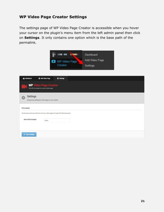 21
WP Video Page Creator Settings
The settings page of WP Video Page Creator is accessible when you hover
your cursor on the plugin’s menu item from the left admin panel then click
on Settings. It only contains one option which is the base path of the
permalink.
 