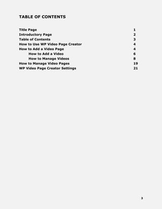 3
TABLE OF CONTENTS
Title Page 1
Introductory Page 2
Table of Contents 3
How to Use WP Video Page Creator 4
How to Add a Video Page 4
How to Add a Video 6
How to Manage Videos 8
How to Manage Video Pages 19
WP Video Page Creator Settings 21
 