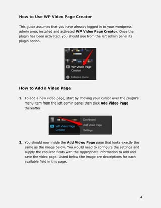 4
How to Use WP Video Page Creator
This guide assumes that you have already logged in to your wordpress
admin area, installed and activated WP Video Page Creator. Once the
plugin has been activated, you should see from the left admin panel its
plugin option.
How to Add a Video Page
1. To add a new video page, start by moving your cursor over the plugin’s
menu item from the left admin panel then click Add Video Page
thereafter.
2. You should now inside the Add Video Page page that looks exactly the
same as the image below. You would need to configure the settings and
supply the required fields with the appropriate information to add and
save the video page. Listed below the image are descriptions for each
available field in this page.
 