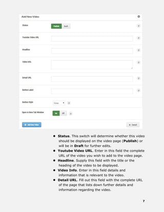 7
 Status. This switch will determine whether this video
should be displayed on the video page (Publish) or
will be in Draft for further edits.
 Youtube Video URL. Enter in this field the complete
URL of the video you wish to add to the video page.
 Headline. Supply this field with the title or the
heading of the video to be displayed.
 Video Info. Enter in this field details and
information that is relevant to the video.
 Detail URL. Fill out this field with the complete URL
of the page that lists down further details and
information regarding the video.
 