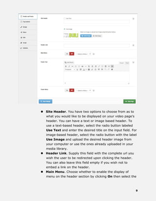 9
 Site Header. You have two options to choose from as to
what you would like to be displayed on your video page’s
header. You can have a text or image based header. To
use a text-based header, select the radio button labeled
Use Text and enter the desired title on the input field. For
image-based header, select the radio button with the label
Use Image and upload the desired header image from
your computer or use the ones already uploaded in your
media library.
 Header Link. Supply this field with the complete url you
wish the user to be redirected upon clicking the header.
You can also leave this field empty if you wish not to
embed a link on the header.
 Main Menu. Choose whether to enable the display of
menu on the header section by clicking On then select the
 