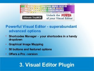 Powerful Visual Editor - superabundant
advanced options

Shortcodes Manager - your shortcodes in a handy
dropdown

Graphical Image Mapping

50 buttons and featured options

Offers a Pro - version
3. Visual Editor Plugin
 