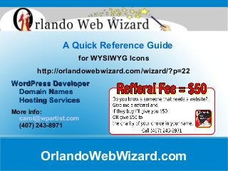 A Quick Reference Guide
for WYSIWYG Icons
http://orlandowebwizard.com/wizard/?p=22
WordPress DeveloperWordPress Developer
Domain NamesDomain Names
Hosting ServicesHosting Services
More info:
carol@wpartist.com
(407) 243-8971
OrlandoWebWizard.com
0
 