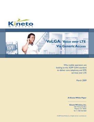 VoLGA: Voice over LTE
     Via Generic Access




               Why mobile operators are
     looking to the 3GPP GAN standard
       to deliver core telephony and SMS
                        services over LTE


                                                March 2009




                             A Kineto White Paper


                                 Kineto Wireless, Inc.
                                          1601 McCarthy Blvd.
                                           Milpitas, CA 95035
                                          Tel: +1 408 546 0660


      © 2009 Kineto Wireless, Inc. All rights reserved. www.kineto.com
 