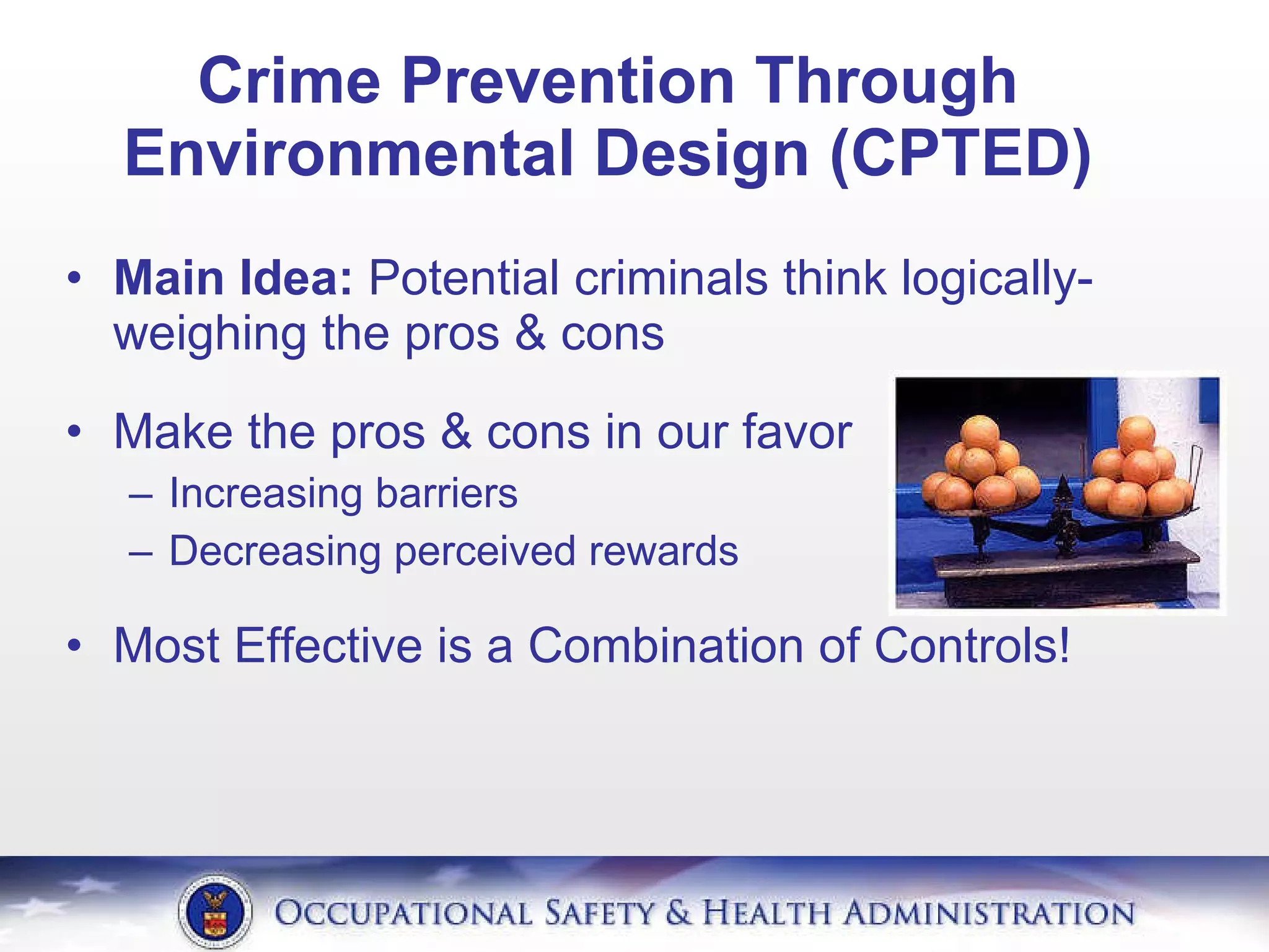 Crime Prevention Through Environmental Design (CPTED) Main Idea:  Potential criminals think logically- weighing the pros & cons Make the pros & cons in our favor Increasing barriers Decreasing perceived rewards Most Effective is a Combination of Controls! 