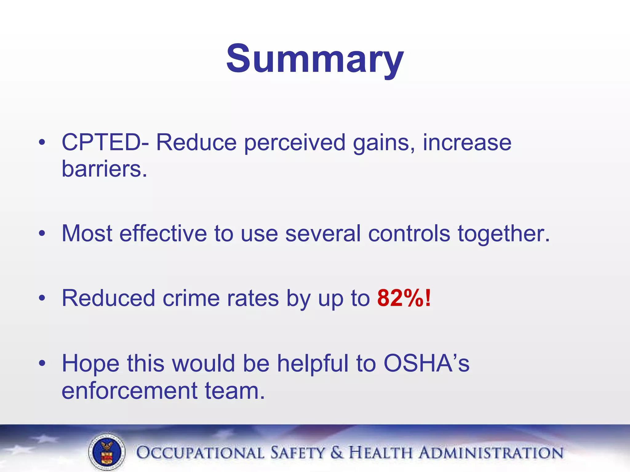 Summary CPTED- Reduce perceived gains, increase barriers. Most effective to use several controls together. Reduced crime rates by up to  82%! Hope this would be helpful to OSHA’s enforcement team. 