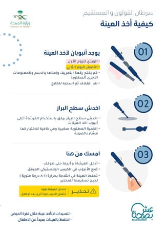 •
•
•
‫اﻟﻌﻴﻨﺔ‬ ‫أﺧﺬ‬ ‫ﻛﻴﻔﻴﺔ‬
‫اﻟﻌﻴﻨﺔ‬ ‫ﻷﺧﺬ‬ ‫أﻧﺒﻮﺑﺎن‬ ‫ﻳﻮﺟﺪ‬
‫اﻟﺒﺮاز‬ ‫ﺳﻄﺢ‬ ‫اﺧﺪش‬
‫ﻫﻨﺎ‬ ‫ﻣﻦ‬ ‫اﻣﺴﻚ‬
02
03
‫اﻷول‬ ‫ﻟﻠﻴﻮم‬ ‫اﻟﻮردي‬ •
‫اﻟﺜﺎﻧﻲ‬ ‫اﻟﻴﻮم‬ ‫اﻷﺻﻔﺮ‬ •
‫واﻟﻤﻌﻠﻮﻣﺎت‬ ‫ﺑﺎﻻﺳﻢ‬ ‫واﻣﻸﻫﺎ‬ ‫اﻟﺘﻌﺮﻳﻒ‬ ‫رﻗﻌﺔ‬ ‫ﺑﻔﺘﺢ‬ ‫ﻗﻢ‬ •
‫اﻟﻤﻄﻠﻮﺑﺔ‬ ‫اﻷﺧﺮى‬
‫ﻟﻠﺨﺎرج‬ ‫اﺳﺤﺒﻪ‬ ‫ﺛﻢ‬ ‫اﻟﻐﻼف‬ ‫ﻟﻒ‬ •
‫أﻋﻠﻰ‬ ‫اﻟﻔﺮﺷﺎة‬ ‫ﺑﺎﺳﺘﺨﺪام‬ ‫ﺑﺮﻓﻖ‬ ‫اﻟﺒﺮاز‬ ‫ﺳﻄﺢ‬ ‫اﺧﺪش‬ •
‫اﻟﻌﻴﻨﺎت‬ ‫أﺧﺬ‬ ‫أﻧﺒﻮب‬
‫ﻛﻤﺎ‬ ‫ﻟﻼﺧﺘﺒﺎر‬ ‫ﻛﺎﻓﻴﺔ‬ ‫وﻫﻲ‬ ‫ﺻﻐﻴﺮة‬ ‫اﻟﻤﻄﻠﻮﺑﺔ‬ ‫اﻟﻜﻤﻴﺔ‬ •
‫ﺑﺎﻟﺼﻮرة‬ ‫ﻣﺸﺎر‬
‫ﺗﺘﻮﻗﻒ‬ ‫ﺣﺘﻰ‬ ‫أدرﻫﺎ‬ ‫و‬ ‫اﻟﻔﺮﺷﺎة‬ ‫أدﺧﻞ‬ •
‫اﻟﻤﺮﻓﻖ‬ ‫اﻟﺒﻼﺳﺘﻴﻜﻲ‬ ‫اﻟﻜﻴﺲ‬ ‫ﻓﻲ‬ ‫اﻷﻧﺒﻮب‬ ‫ﺿﻊ‬ •
( ‫ﻣﺌﻮﻳﺔ‬ ‫درﺟﺔ‬ ٨-٢) ‫ﺑﺤﺮارة‬ ‫اﻟﺜﻼﺟﺔ‬ ‫ﻓﻲ‬ ‫اﻟﻌﻴﻨﺔ‬ ‫ﺗﺤﻔﻆ‬ •
‫ﻟﻠﻤﺨﺘﺒﺮ‬ ‫ﺗﺴﻠﻴﻤﻬﺎ‬ ‫ﻟﺤﻴﻦ‬
‫ﺗـﺤـﺬﻳـــﺮ‬
‫ﺑﻘﻮة‬‫اﻟﻔﺮﺷﺎة‬‫ﻻﺗﺪﺧﻞ‬
‫اﻹﻏﻼق‬ ‫ﺑﻌﺪ‬ ‫أﺧﺮى‬ ‫ﻣﺮة‬ ‫اﻷﻧﺒﻮب‬ ‫ﻻﺗﻔﺘﺢ‬
•
•
•
01
‫اﻟﺤﻴﺾ‬ ‫ﻓﺘﺮة‬ ‫ﺧﻼل‬ ‫ﻋﻴﻨﺔ‬ ‫ﻻﺗﺄﺧﺬ‬ ‫ﻟﻠﺴﻴﺪات‬ •
‫اﻷﻃﻔﺎل‬ ‫ﻋﻦ‬ ً‫ﺑﻌﻴﺪا‬ ‫ﺑﺎﻟﻌﻴﻨﺎت‬ ‫اﺣﺘﻔﻆ‬ •
‫اﻟﻤﺴﺘﻘﻴﻢ‬ ‫و‬ ‫اﻟﻘﻮﻟﻮن‬ ‫ﺳﺮﻃﺎن‬
 