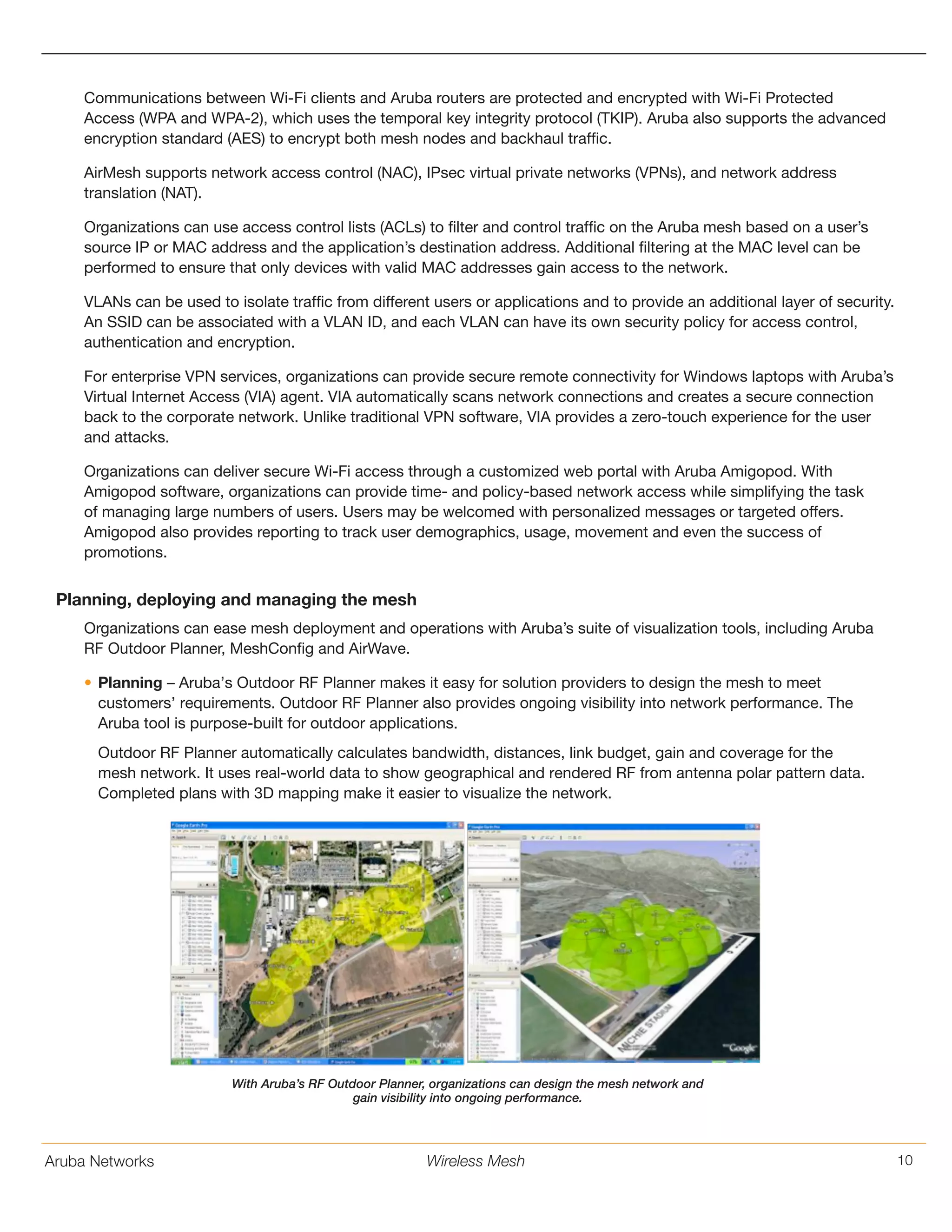 Aruba Networks 10Wireless Mesh
Communications between Wi-Fi clients and Aruba routers are protected and encrypted with Wi-Fi Protected
Access (WPA and WPA-2), which uses the temporal key integrity protocol (TKIP). Aruba also supports the advanced
encryption standard (AES) to encrypt both mesh nodes and backhaul traffic.
AirMesh supports network access control (NAC), IPsec virtual private networks (VPNs), and network address
translation (NAT).
Organizations can use access control lists (ACLs) to filter and control traffic on the Aruba mesh based on a user’s
source IP or MAC address and the application’s destination address. Additional filtering at the MAC level can be
performed to ensure that only devices with valid MAC addresses gain access to the network.
VLANs can be used to isolate traffic from different users or applications and to provide an additional layer of security.
An SSID can be associated with a VLAN ID, and each VLAN can have its own security policy for access control,
authentication and encryption.
For enterprise VPN services, organizations can provide secure remote connectivity for Windows laptops with Aruba’s
Virtual Internet Access (VIA) agent. VIA automatically scans network connections and creates a secure connection
back to the corporate network. Unlike traditional VPN software, VIA provides a zero-touch experience for the user
and attacks.
Organizations can deliver secure Wi-Fi access through a customized web portal with Aruba Amigopod. With
Amigopod software, organizations can provide time- and policy-based network access while simplifying the task
of managing large numbers of users. Users may be welcomed with personalized messages or targeted offers.
Amigopod also provides reporting to track user demographics, usage, movement and even the success of
promotions.
Planning, deploying and managing the mesh
Organizations can ease mesh deployment and operations with Aruba’s suite of visualization tools, including Aruba
RF Outdoor Planner, MeshConfig and AirWave.
•	Planning – Aruba’s Outdoor RF Planner makes it easy for solution providers to design the mesh to meet
customers’ requirements. Outdoor RF Planner also provides ongoing visibility into network performance. The
Aruba tool is purpose-built for outdoor applications.
Outdoor RF Planner automatically calculates bandwidth, distances, link budget, gain and coverage for the
mesh network. It uses real-world data to show geographical and rendered RF from antenna polar pattern data.
Completed plans with 3D mapping make it easier to visualize the network.
With Aruba’s RF Outdoor Planner, organizations can design the mesh network and
gain visibility into ongoing performance.
 