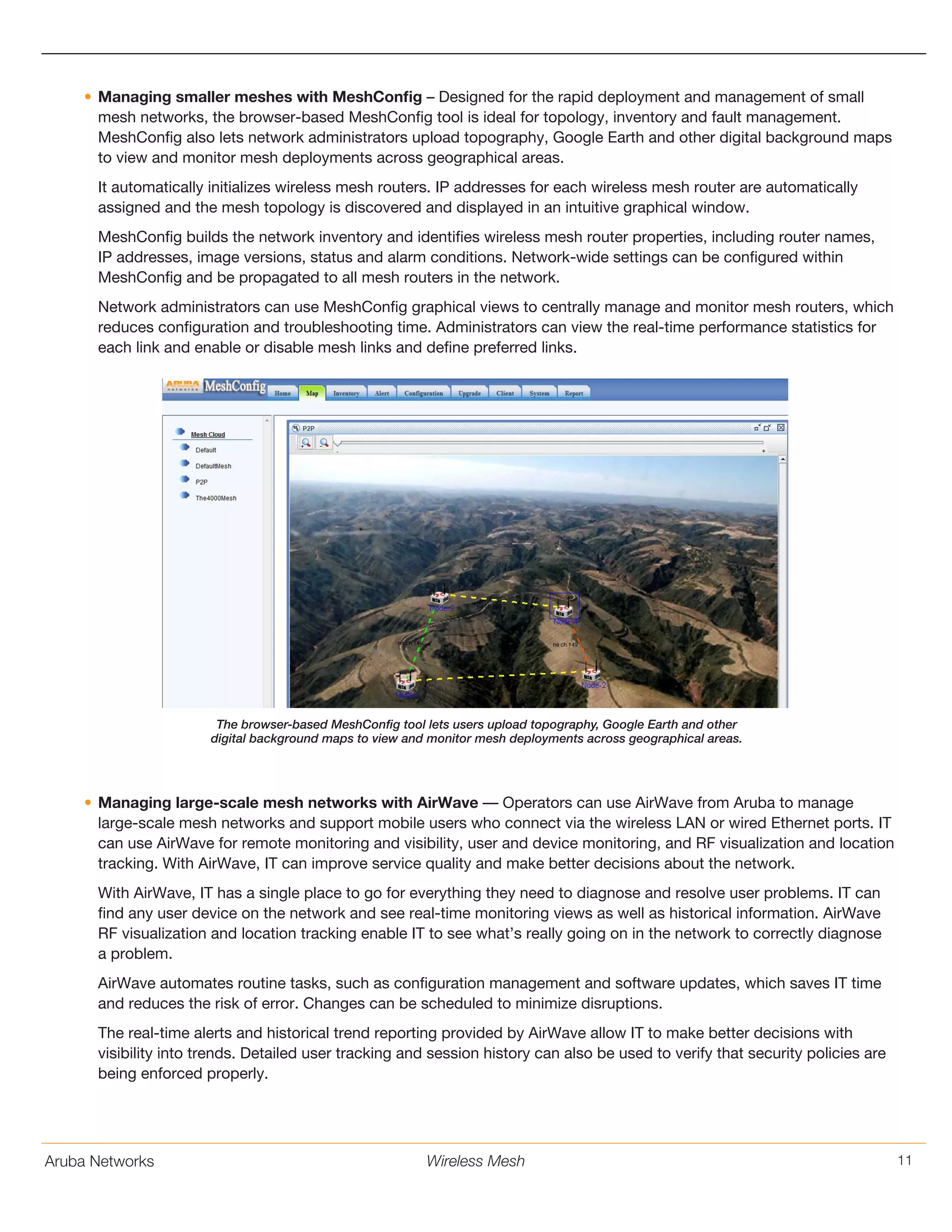 Aruba Networks 11Wireless Mesh
•	Managing smaller meshes with MeshConfig – Designed for the rapid deployment and management of small
mesh networks, the browser-based MeshConfig tool is ideal for topology, inventory and fault management.
MeshConfig also lets network administrators upload topography, Google Earth and other digital background maps
to view and monitor mesh deployments across geographical areas.
It automatically initializes wireless mesh routers. IP addresses for each wireless mesh router are automatically
assigned and the mesh topology is discovered and displayed in an intuitive graphical window.
MeshConfig builds the network inventory and identifies wireless mesh router properties, including router names,
IP addresses, image versions, status and alarm conditions. Network-wide settings can be configured within
MeshConfig and be propagated to all mesh routers in the network.
Network administrators can use MeshConfig graphical views to centrally manage and monitor mesh routers, which
reduces configuration and troubleshooting time. Administrators can view the real-time performance statistics for
each link and enable or disable mesh links and define preferred links.
The browser-based MeshConfig tool lets users upload topography, Google Earth and other
digital background maps to view and monitor mesh deployments across geographical areas.
•	Managing large-scale mesh networks with AirWave –– Operators can use AirWave from Aruba to manage
large-scale mesh networks and support mobile users who connect via the wireless LAN or wired Ethernet ports. IT
can use AirWave for remote monitoring and visibility, user and device monitoring, and RF visualization and location
tracking. With AirWave, IT can improve service quality and make better decisions about the network.
With AirWave, IT has a single place to go for everything they need to diagnose and resolve user problems. IT can
find any user device on the network and see real-time monitoring views as well as historical information. AirWave
RF visualization and location tracking enable IT to see what’s really going on in the network to correctly diagnose
a problem.
AirWave automates routine tasks, such as configuration management and software updates, which saves IT time
and reduces the risk of error. Changes can be scheduled to minimize disruptions.
The real-time alerts and historical trend reporting provided by AirWave allow IT to make better decisions with
visibility into trends. Detailed user tracking and session history can also be used to verify that security policies are
being enforced properly.
 
