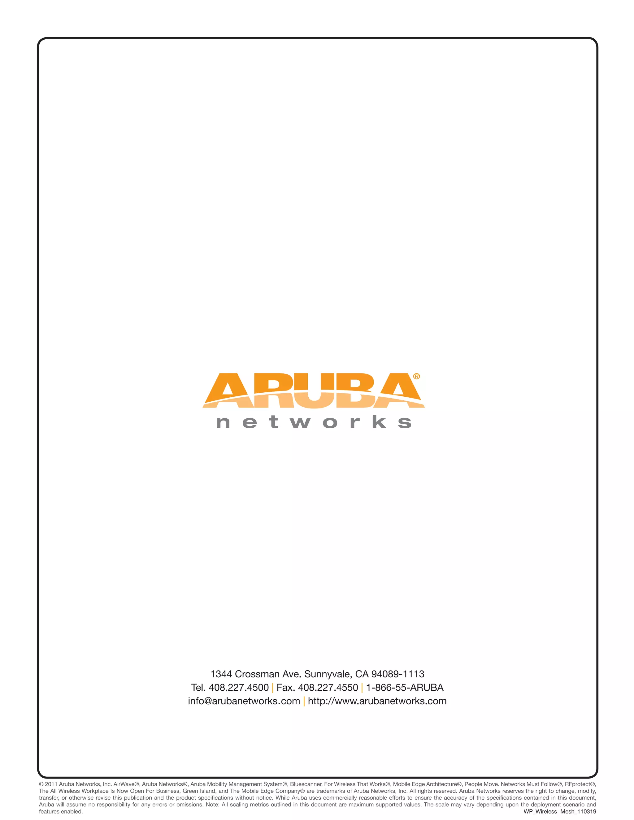 1344 Crossman Ave. Sunnyvale, CA 94089-1113
Tel. 408.227.4500 | Fax. 408.227.4550 | 1-866-55-ARUBA
info@arubanetworks.com | http://www.arubanetworks.com
© 2011 Aruba Networks, Inc. AirWave®, Aruba Networks®, Aruba Mobility Management System®, Bluescanner, For Wireless That Works®, Mobile Edge Architecture®, People Move. Networks Must Follow®, RFprotect®,
The All Wireless Workplace Is Now Open For Business, Green Island, and The Mobile Edge Company® are trademarks of Aruba Networks, Inc. All rights reserved. Aruba Networks reserves the right to change, modify,
transfer, or otherwise revise this publication and the product specifications without notice. While Aruba uses commercially reasonable efforts to ensure the accuracy of the specifications contained in this document,
Aruba will assume no responsibility for any errors or omissions. Note: All scaling metrics outlined in this document are maximum supported values. The scale may vary depending upon the deployment scenario and
features enabled.								 		 WP_Wireless Mesh_110319
 