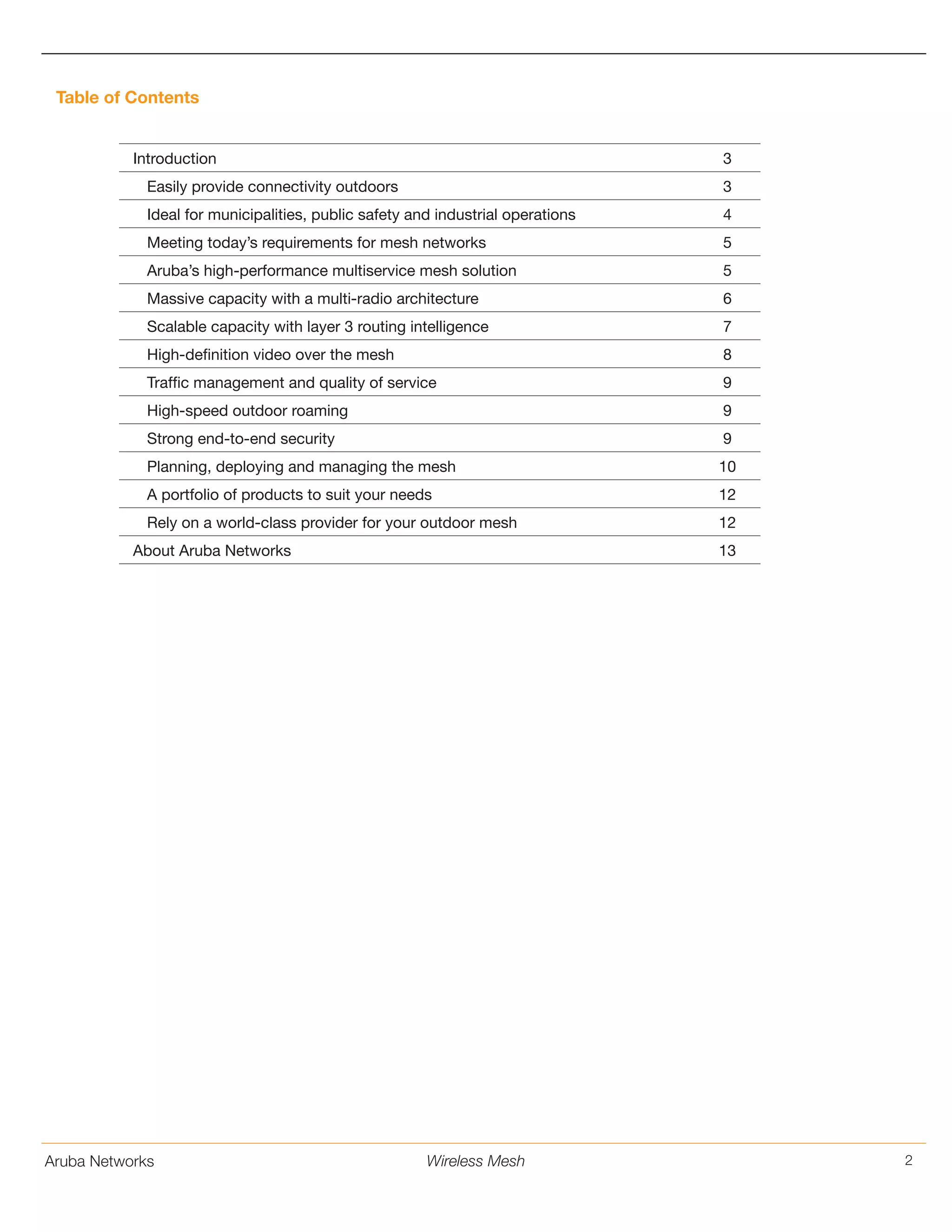 Aruba Networks 2Wireless Mesh
Table of Contents
Introduction 3
Easily provide connectivity outdoors 3
Ideal for municipalities, public safety and industrial operations 4
Meeting today’s requirements for mesh networks 5
Aruba’s high-performance multiservice mesh solution 5
Massive capacity with a multi-radio architecture 6
Scalable capacity with layer 3 routing intelligence 7
High-definition video over the mesh 8
Traffic management and quality of service 9
High-speed outdoor roaming 9
Strong end-to-end security 9
Planning, deploying and managing the mesh 10
A portfolio of products to suit your needs 12
Rely on a world-class provider for your outdoor mesh 12
About Aruba Networks 13
 