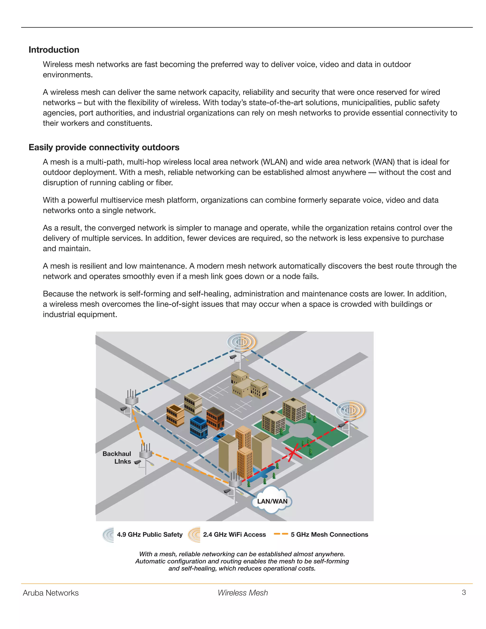 Aruba Networks 3Wireless Mesh
Introduction
Wireless mesh networks are fast becoming the preferred way to deliver voice, video and data in outdoor
environments.
A wireless mesh can deliver the same network capacity, reliability and security that were once reserved for wired
networks – but with the flexibility of wireless. With today’s state-of-the-art solutions, municipalities, public safety
agencies, port authorities, and industrial organizations can rely on mesh networks to provide essential connectivity to
their workers and constituents.
Easily provide connectivity outdoors
A mesh is a multi-path, multi-hop wireless local area network (WLAN) and wide area network (WAN) that is ideal for
outdoor deployment. With a mesh, reliable networking can be established almost anywhere –– without the cost and
disruption of running cabling or fiber.
With a powerful multiservice mesh platform, organizations can combine formerly separate voice, video and data
networks onto a single network.
As a result, the converged network is simpler to manage and operate, while the organization retains control over the
delivery of multiple services. In addition, fewer devices are required, so the network is less expensive to purchase
and maintain.
A mesh is resilient and low maintenance. A modern mesh network automatically discovers the best route through the
network and operates smoothly even if a mesh link goes down or a node fails.
Because the network is self-forming and self-healing, administration and maintenance costs are lower. In addition,
a wireless mesh overcomes the line-of-sight issues that may occur when a space is crowded with buildings or
industrial equipment.
LAN/WAN
Backhaul
LInks
4.9 GHz Public Safety 2.4 GHz WiFi Access 5 GHz Mesh Connections
With a mesh, reliable networking can be established almost anywhere.
Automatic configuration and routing enables the mesh to be self-forming
and self-healing, which reduces operational costs.
 