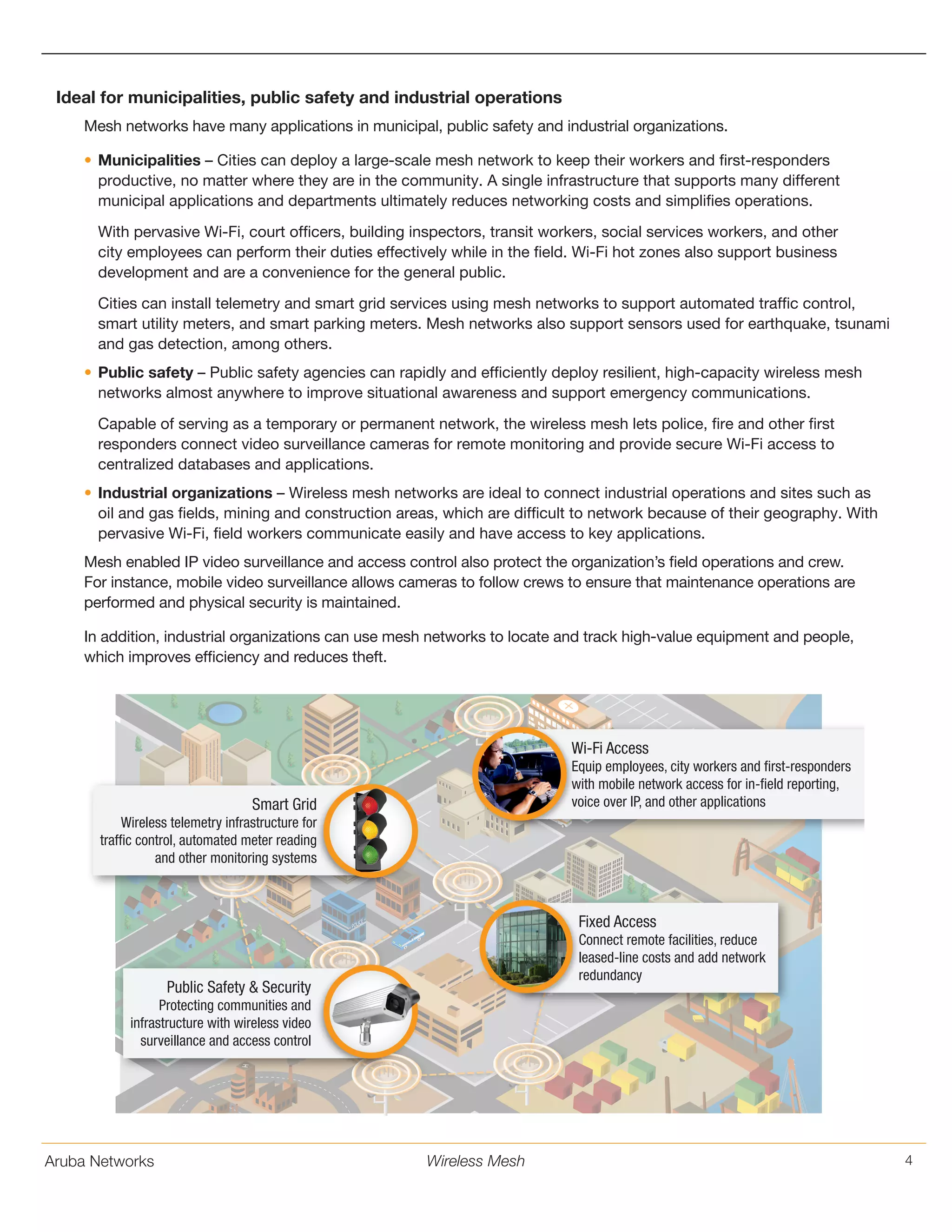 Aruba Networks 4Wireless Mesh
Ideal for municipalities, public safety and industrial operations
Mesh networks have many applications in municipal, public safety and industrial organizations.
•	Municipalities – Cities can deploy a large-scale mesh network to keep their workers and first-responders
productive, no matter where they are in the community. A single infrastructure that supports many different
municipal applications and departments ultimately reduces networking costs and simplifies operations.
With pervasive Wi-Fi, court officers, building inspectors, transit workers, social services workers, and other
city employees can perform their duties effectively while in the field. Wi-Fi hot zones also support business
development and are a convenience for the general public.
Cities can install telemetry and smart grid services using mesh networks to support automated traffic control,
smart utility meters, and smart parking meters. Mesh networks also support sensors used for earthquake, tsunami
and gas detection, among others.
•	Public safety – Public safety agencies can rapidly and efficiently deploy resilient, high-capacity wireless mesh
networks almost anywhere to improve situational awareness and support emergency communications.
Capable of serving as a temporary or permanent network, the wireless mesh lets police, fire and other first
responders connect video surveillance cameras for remote monitoring and provide secure Wi-Fi access to
centralized databases and applications.
•	Industrial organizations – Wireless mesh networks are ideal to connect industrial operations and sites such as
oil and gas fields, mining and construction areas, which are difficult to network because of their geography. With
pervasive Wi-Fi, field workers communicate easily and have access to key applications.
Mesh enabled IP video surveillance and access control also protect the organization’s field operations and crew.
For instance, mobile video surveillance allows cameras to follow crews to ensure that maintenance operations are
performed and physical security is maintained.
In addition, industrial organizations can use mesh networks to locate and track high-value equipment and people,
which improves efficiency and reduces theft.
EMERGENCY
Wi-Fi Access
Equip employees, city workers and first-responders
with mobile network access for in-field reporting,
voice over IP, and other applications
Fixed Access
Connect remote facilities, reduce
leased-line costs and add network
redundancy
Public Safety & Security
Protecting communities and
infrastructure with wireless video
surveillance and access control
Smart Grid
Wireless telemetry infrastructure for
traffic control, automated meter reading
and other monitoring systems
 