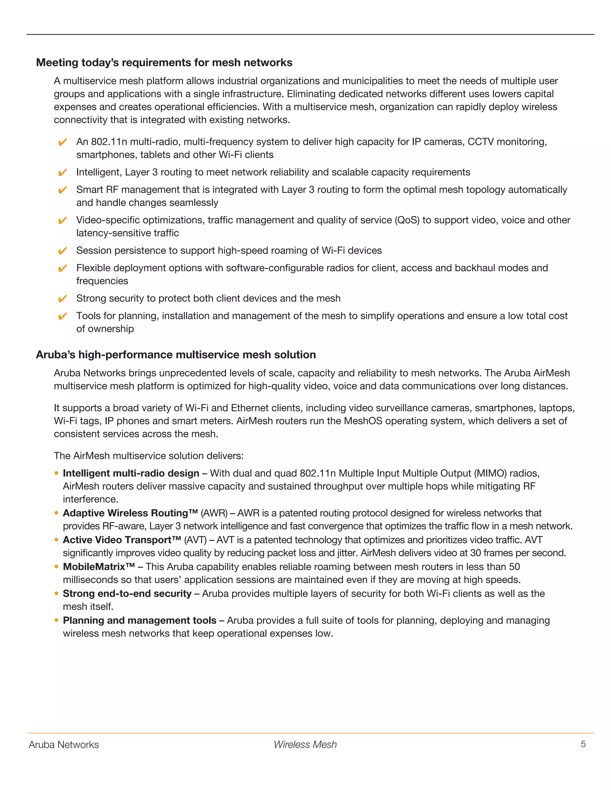 Aruba Networks 5Wireless Mesh
Meeting today’s requirements for mesh networks
A multiservice mesh platform allows industrial organizations and municipalities to meet the needs of multiple user
groups and applications with a single infrastructure. Eliminating dedicated networks different uses lowers capital
expenses and creates operational efficiencies. With a multiservice mesh, organization can rapidly deploy wireless
connectivity that is integrated with existing networks.
NN An 802.11n multi-radio, multi-frequency system to deliver high capacity for IP cameras, CCTV monitoring,
smartphones, tablets and other Wi-Fi clients
NN Intelligent, Layer 3 routing to meet network reliability and scalable capacity requirements
NN Smart RF management that is integrated with Layer 3 routing to form the optimal mesh topology automatically
and handle changes seamlessly
NN Video-specific optimizations, traffic management and quality of service (QoS) to support video, voice and other
latency-sensitive traffic
NN Session persistence to support high-speed roaming of Wi-Fi devices
NN Flexible deployment options with software-configurable radios for client, access and backhaul modes and
frequencies
NN Strong security to protect both client devices and the mesh
NN Tools for planning, installation and management of the mesh to simplify operations and ensure a low total cost
of ownership
Aruba’s high-performance multiservice mesh solution
Aruba Networks brings unprecedented levels of scale, capacity and reliability to mesh networks. The Aruba AirMesh
multiservice mesh platform is optimized for high-quality video, voice and data communications over long distances.
It supports a broad variety of Wi-Fi and Ethernet clients, including video surveillance cameras, smartphones, laptops,
Wi-Fi tags, IP phones and smart meters. AirMesh routers run the MeshOS operating system, which delivers a set of
consistent services across the mesh.
The AirMesh multiservice solution delivers:
•	Intelligent multi-radio design – With dual and quad 802.11n Multiple Input Multiple Output (MIMO) radios,
AirMesh routers deliver massive capacity and sustained throughput over multiple hops while mitigating RF
interference.
•	Adaptive Wireless Routing™ (AWR) – AWR is a patented routing protocol designed for wireless networks that
provides RF-aware, Layer 3 network intelligence and fast convergence that optimizes the traffic flow in a mesh network.
•	Active Video Transport™ (AVT) – AVT is a patented technology that optimizes and prioritizes video traffic. AVT
significantly improves video quality by reducing packet loss and jitter. AirMesh delivers video at 30 frames per second.
•	MobileMatrix™ – This Aruba capability enables reliable roaming between mesh routers in less than 50
milliseconds so that users’ application sessions are maintained even if they are moving at high speeds.
•	Strong end-to-end security – Aruba provides multiple layers of security for both Wi-Fi clients as well as the
mesh itself.
•	Planning and management tools – Aruba provides a full suite of tools for planning, deploying and managing
wireless mesh networks that keep operational expenses low.
 