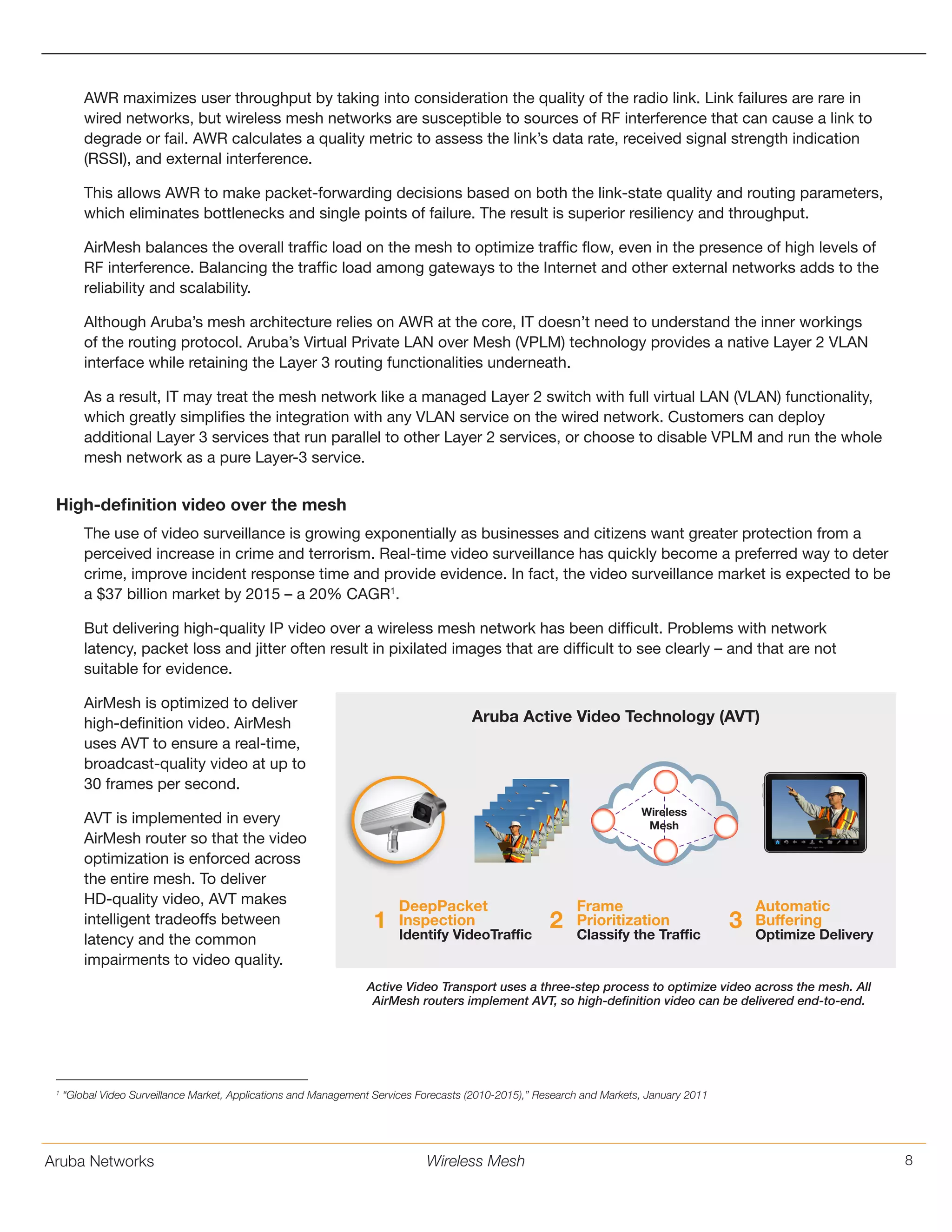 Aruba Networks 8Wireless Mesh
AWR maximizes user throughput by taking into consideration the quality of the radio link. Link failures are rare in
wired networks, but wireless mesh networks are susceptible to sources of RF interference that can cause a link to
degrade or fail. AWR calculates a quality metric to assess the link’s data rate, received signal strength indication
(RSSI), and external interference.
This allows AWR to make packet-forwarding decisions based on both the link-state quality and routing parameters,
which eliminates bottlenecks and single points of failure. The result is superior resiliency and throughput.
AirMesh balances the overall traffic load on the mesh to optimize traffic flow, even in the presence of high levels of
RF interference. Balancing the traffic load among gateways to the Internet and other external networks adds to the
reliability and scalability.
Although Aruba’s mesh architecture relies on AWR at the core, IT doesn’t need to understand the inner workings
of the routing protocol. Aruba’s Virtual Private LAN over Mesh (VPLM) technology provides a native Layer 2 VLAN
interface while retaining the Layer 3 routing functionalities underneath.
As a result, IT may treat the mesh network like a managed Layer 2 switch with full virtual LAN (VLAN) functionality,
which greatly simplifies the integration with any VLAN service on the wired network. Customers can deploy
additional Layer 3 services that run parallel to other Layer 2 services, or choose to disable VPLM and run the whole
mesh network as a pure Layer-3 service.
High-definition video over the mesh
The use of video surveillance is growing exponentially as businesses and citizens want greater protection from a
perceived increase in crime and terrorism. Real-time video surveillance has quickly become a preferred way to deter
crime, improve incident response time and provide evidence. In fact, the video surveillance market is expected to be
a $37 billion market by 2015 – a 20% CAGR1
.
But delivering high-quality IP video over a wireless mesh network has been difficult. Problems with network
latency, packet loss and jitter often result in pixilated images that are difficult to see clearly – and that are not
suitable for evidence.
AirMesh is optimized to deliver
high-definition video. AirMesh
uses AVT to ensure a real-time,
broadcast-quality video at up to
30 frames per second.
AVT is implemented in every
AirMesh router so that the video
optimization is enforced across
the entire mesh. To deliver
HD-quality video, AVT makes
intelligent tradeoffs between
latency and the common
impairments to video quality.
1
“Global Video Surveillance Market, Applications and Management Services Forecasts (2010-2015),” Research and Markets, January 2011
Aruba Active Video Technology (AVT)
DeepPacket
Inspection
Identify VideoTraffic
Frame
Prioritization
Classify the Traffic
Automatic
Buffering
Optimize Delivery
Wireless
Mesh
1 2 3
Active Video Transport uses a three-step process to optimize video across the mesh. All
AirMesh routers implement AVT, so high-definition video can be delivered end-to-end.
 