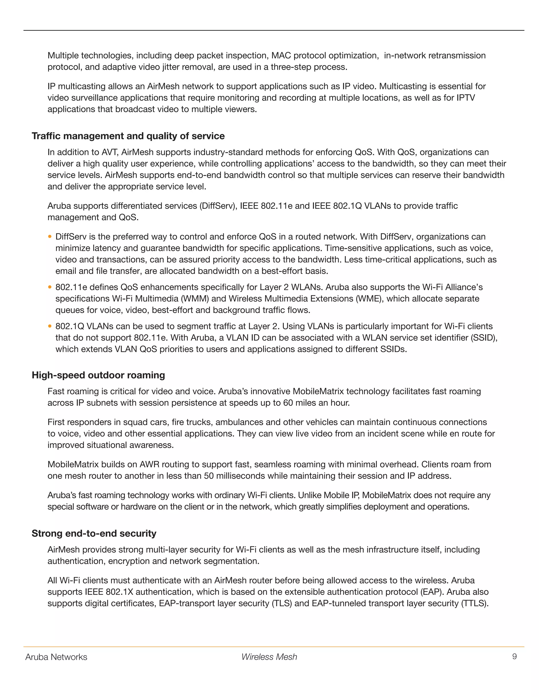 Aruba Networks 9Wireless Mesh
Multiple technologies, including deep packet inspection, MAC protocol optimization, in-network retransmission
protocol, and adaptive video jitter removal, are used in a three-step process.
IP multicasting allows an AirMesh network to support applications such as IP video. Multicasting is essential for
video surveillance applications that require monitoring and recording at multiple locations, as well as for IPTV
applications that broadcast video to multiple viewers.
Traffic management and quality of service
In addition to AVT, AirMesh supports industry-standard methods for enforcing QoS. With QoS, organizations can
deliver a high quality user experience, while controlling applications’ access to the bandwidth, so they can meet their
service levels. AirMesh supports end-to-end bandwidth control so that multiple services can reserve their bandwidth
and deliver the appropriate service level.
Aruba supports differentiated services (DiffServ), IEEE 802.11e and IEEE 802.1Q VLANs to provide traffic
management and QoS.
•	DiffServ is the preferred way to control and enforce QoS in a routed network. With DiffServ, organizations can
minimize latency and guarantee bandwidth for specific applications. Time-sensitive applications, such as voice,
video and transactions, can be assured priority access to the bandwidth. Less time-critical applications, such as
email and file transfer, are allocated bandwidth on a best-effort basis.
•	802.11e defines QoS enhancements specifically for Layer 2 WLANs. Aruba also supports the Wi-Fi Alliance’s
specifications Wi-Fi Multimedia (WMM) and Wireless Multimedia Extensions (WME), which allocate separate
queues for voice, video, best-effort and background traffic flows.
•	802.1Q VLANs can be used to segment traffic at Layer 2. Using VLANs is particularly important for Wi-Fi clients
that do not support 802.11e. With Aruba, a VLAN ID can be associated with a WLAN service set identifier (SSID),
which extends VLAN QoS priorities to users and applications assigned to different SSIDs.
High-speed outdoor roaming
Fast roaming is critical for video and voice. Aruba’s innovative MobileMatrix technology facilitates fast roaming
across IP subnets with session persistence at speeds up to 60 miles an hour.
First responders in squad cars, fire trucks, ambulances and other vehicles can maintain continuous connections
to voice, video and other essential applications. They can view live video from an incident scene while en route for
improved situational awareness.
MobileMatrix builds on AWR routing to support fast, seamless roaming with minimal overhead. Clients roam from
one mesh router to another in less than 50 milliseconds while maintaining their session and IP address.
Aruba’s fast roaming technology works with ordinary Wi-Fi clients. Unlike Mobile IP, MobileMatrix does not require any
special software or hardware on the client or in the network, which greatly simplifies deployment and operations.
Strong end-to-end security
AirMesh provides strong multi-layer security for Wi-Fi clients as well as the mesh infrastructure itself, including
authentication, encryption and network segmentation.
All Wi-Fi clients must authenticate with an AirMesh router before being allowed access to the wireless. Aruba
supports IEEE 802.1X authentication, which is based on the extensible authentication protocol (EAP). Aruba also
supports digital certificates, EAP-transport layer security (TLS) and EAP-tunneled transport layer security (TTLS).
 