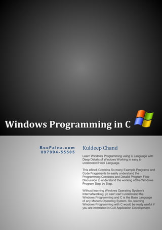 Windows Programming in C
B c c F a l n a . c o m
0 9 7 9 9 4 - 5 5 5 0 5
Kuldeep Chand
Learn Windows Programming using C Language with
Deep Details of Windows Working in easy to
understand Hindi Language.
This eBook Contains So many Example Programs and
Code Fragements to easily understand the
Programming Concepts and Detaild Program Flow
Discussion to understand the working of the Windows
Program Step by Step.
Without learning Windows Operating System’s
InternalWorking, yo can’t can’t understand the
Windows Programming and C is the Base Language
of any Modern Operating System. So, learning
Windows Programming with C would be really useful if
you are interested in GUI Application Development.
 