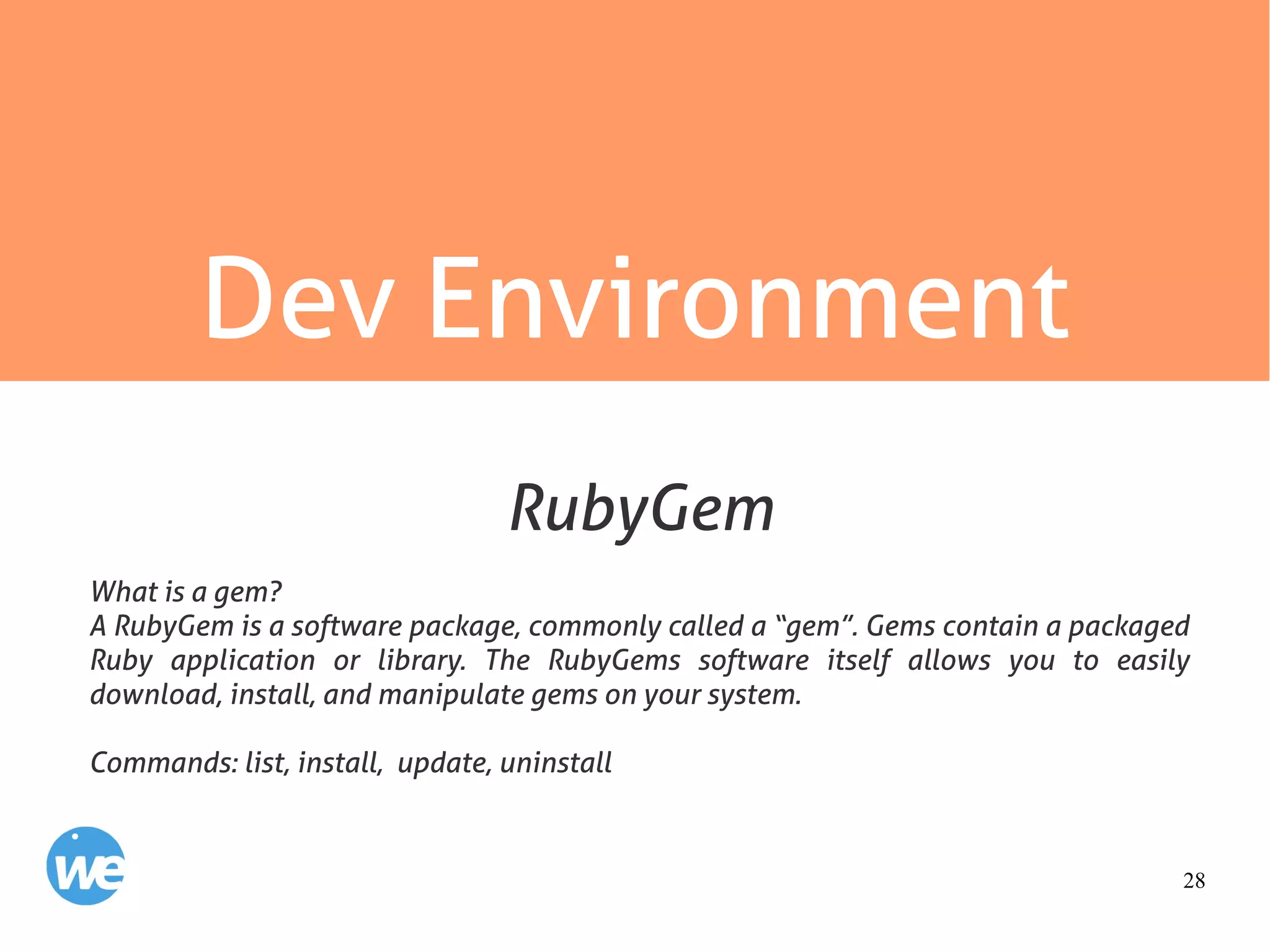 28
Dev Environment
What is a gem?
A RubyGem is a software package, commonly called a “gem”. Gems contain a packaged
Ruby application or library. The RubyGems software itself allows you to easily
download, install, and manipulate gems on your system.
Commands: list, install, update, uninstall
RubyGem
 