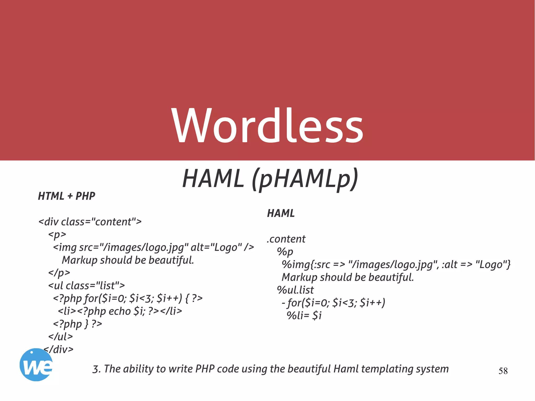 58
Wordless
HAML (pHAMLp)
3. The ability to write PHP code using the beautiful Haml templating system
HTML + PHP
<div class="content">
<p>
<img src="/images/logo.jpg" alt="Logo" />
Markup should be beautiful.
</p>
<ul class="list">
<?php for($i=0; $i<3; $i++) { ?>
<li><?php echo $i; ?></li>
<?php } ?>
</ul>
</div>
HAML
.content
%p
%img{:src => "/images/logo.jpg", :alt => "Logo"}
Markup should be beautiful.
%ul.list
- for($i=0; $i<3; $i++)
%li= $i
 