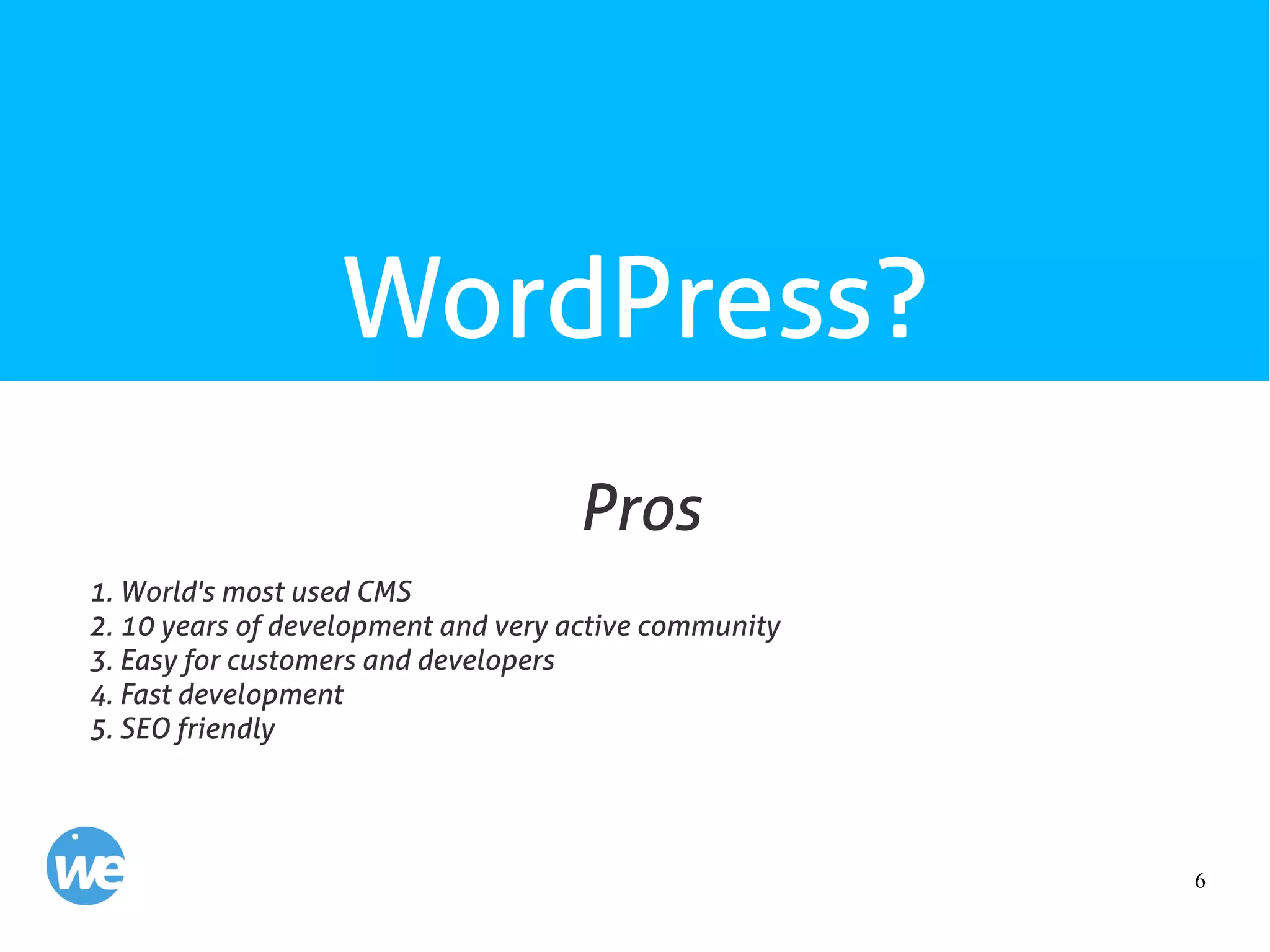 6
WordPress?
1. World's most used CMS
2. 10 years of development and very active community
3. Easy for customers and developers
4. Fast development
5. SEO friendly
Pros
 