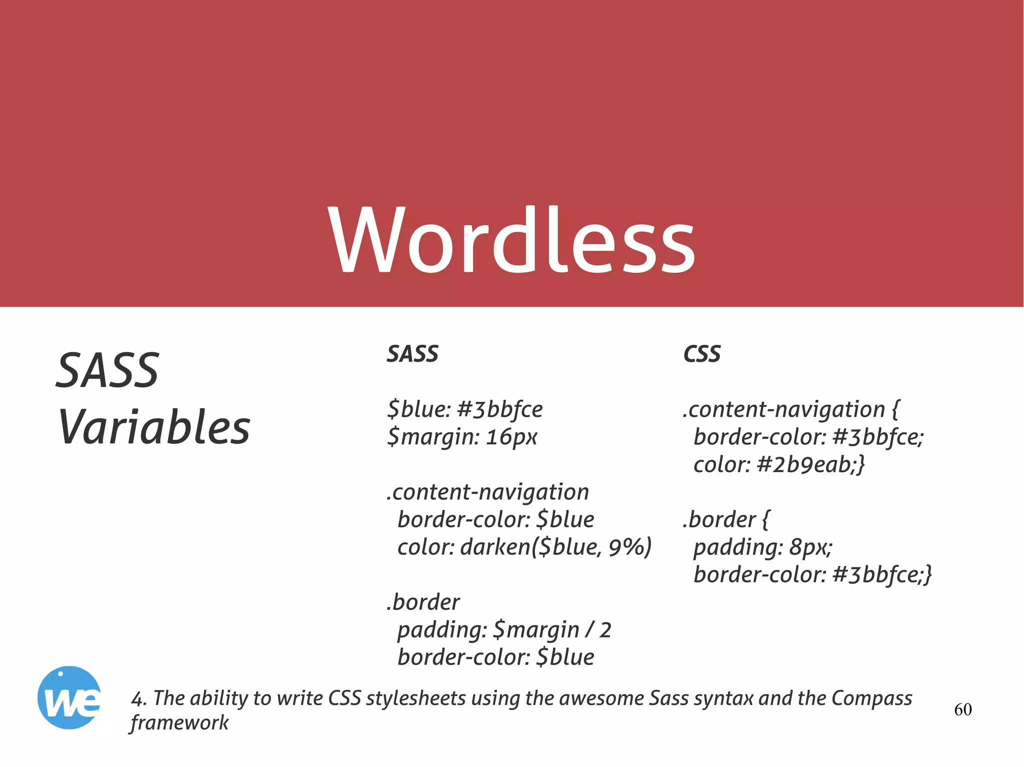 60
Wordless
SASS
Variables
SASS
$blue: #3bbfce
$margin: 16px
.content-navigation
border-color: $blue
color: darken($blue, 9%)
.border
padding: $margin / 2
border-color: $blue
4. The ability to write CSS stylesheets using the awesome Sass syntax and the Compass
framework
CSS
.content-navigation {
border-color: #3bbfce;
color: #2b9eab;}
.border {
padding: 8px;
border-color: #3bbfce;}
 