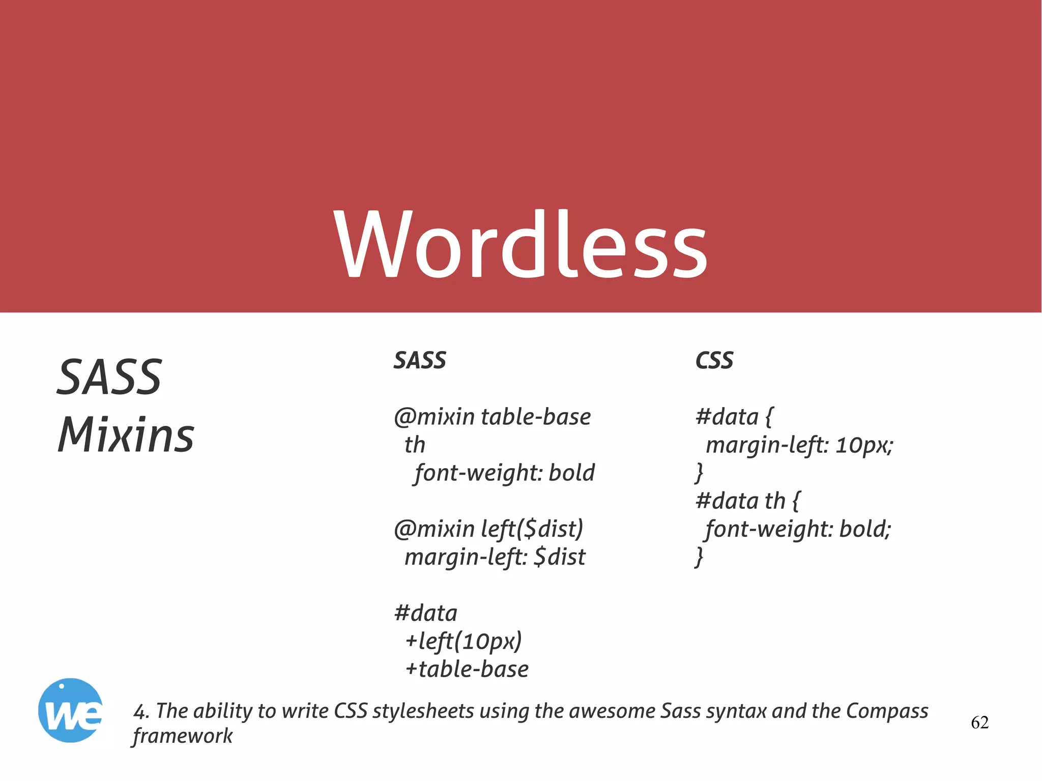 62
Wordless
SASS
Mixins
SASS
@mixin table-base
th
font-weight: bold
@mixin left($dist)
margin-left: $dist
#data
+left(10px)
+table-base
4. The ability to write CSS stylesheets using the awesome Sass syntax and the Compass
framework
CSS
#data {
margin-left: 10px;
}
#data th {
font-weight: bold;
}
 