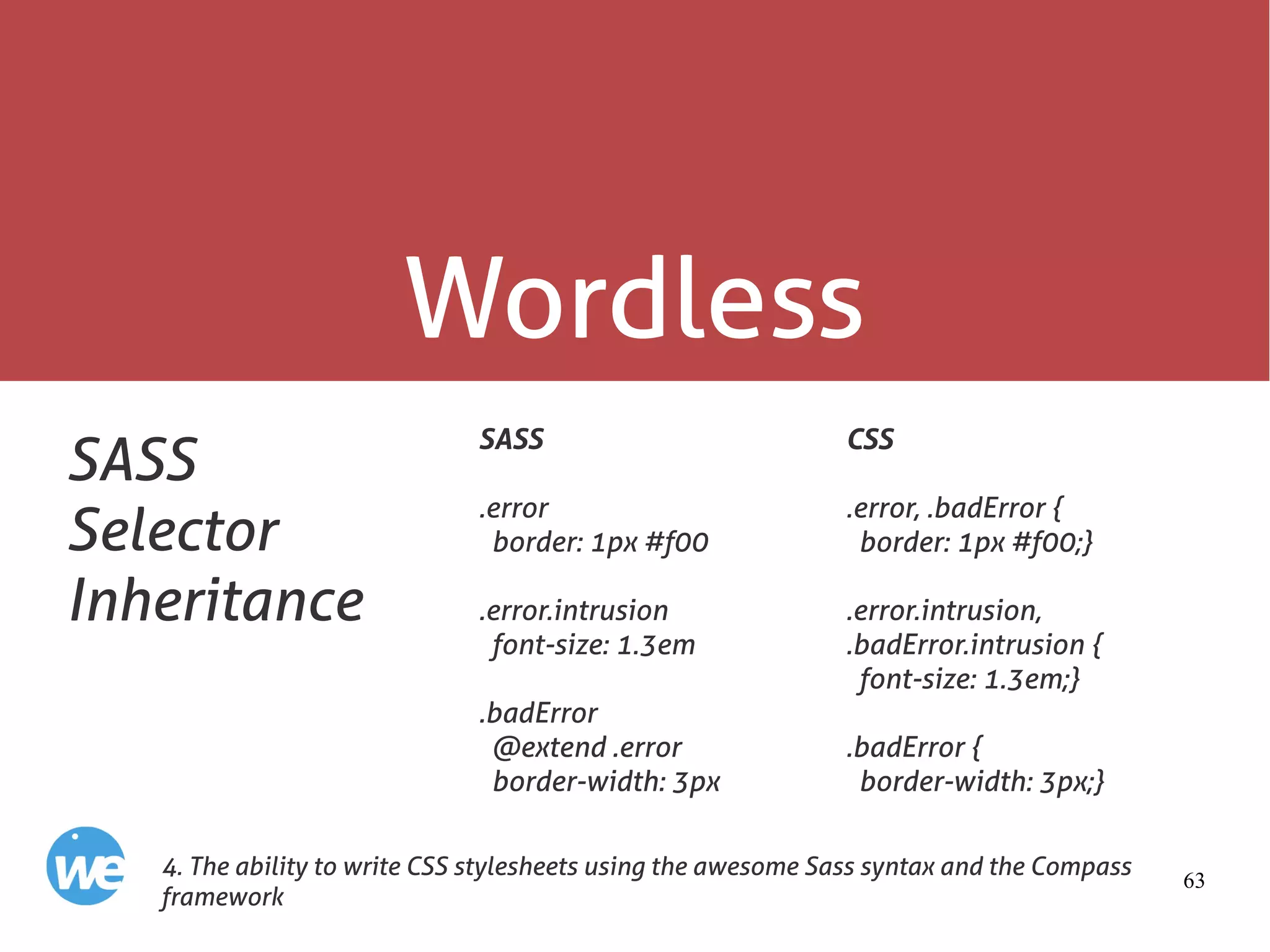 63
Wordless
SASS
Selector
Inheritance
SASS
.error
border: 1px #f00
.error.intrusion
font-size: 1.3em
.badError
@extend .error
border-width: 3px
4. The ability to write CSS stylesheets using the awesome Sass syntax and the Compass
framework
CSS
.error, .badError {
border: 1px #f00;}
.error.intrusion,
.badError.intrusion {
font-size: 1.3em;}
.badError {
border-width: 3px;}
 