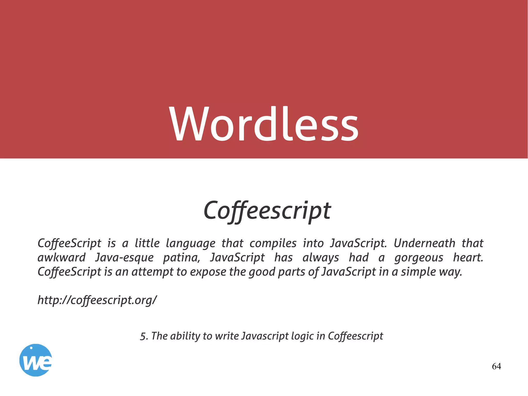 64
Wordless
Coffeescript
CoffeeScript is a little language that compiles into JavaScript. Underneath that
awkward Java-esque patina, JavaScript has always had a gorgeous heart.
CoffeeScript is an attempt to expose the good parts of JavaScript in a simple way.
http://coffeescript.org/
5. The ability to write Javascript logic in Coffeescript
 