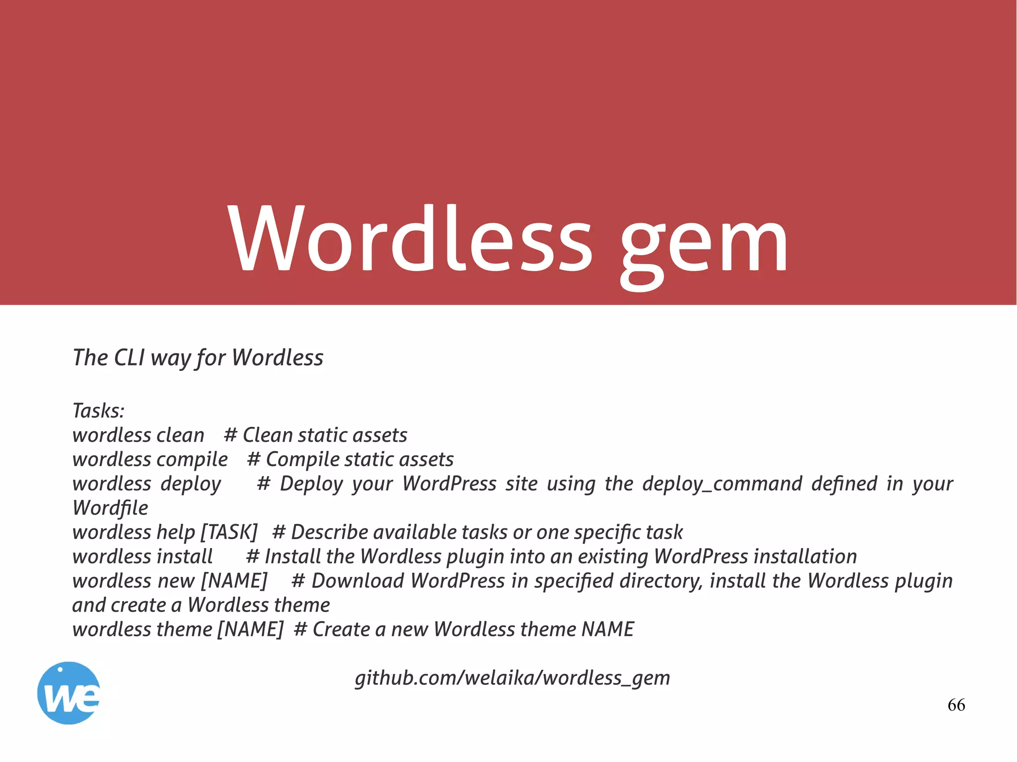 66
Wordless gem
The CLI way for Wordless
Tasks:
wordless clean # Clean static assets
wordless compile # Compile static assets
wordless deploy # Deploy your WordPress site using the deploy_command defined in your
Wordfile
wordless help [TASK] # Describe available tasks or one specific task
wordless install # Install the Wordless plugin into an existing WordPress installation
wordless new [NAME] # Download WordPress in specified directory, install the Wordless plugin
and create a Wordless theme
wordless theme [NAME] # Create a new Wordless theme NAME
github.com/welaika/wordless_gem
 
