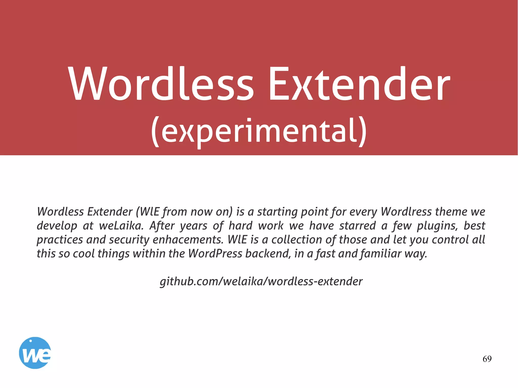 69
Wordless Extender
(experimental)
Wordless Extender (WlE from now on) is a starting point for every Wordlress theme we
develop at weLaika. After years of hard work we have starred a few plugins, best
practices and security enhacements. WlE is a collection of those and let you control all
this so cool things within the WordPress backend, in a fast and familiar way.
github.com/welaika/wordless-extender
 